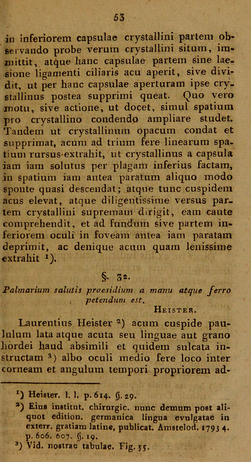 in i nferiorem capsulae crystallini partem ob- servando probe verum crystallini situm, im- mittit, atque hanc capsulae partem sine lae- sione ligamenti ciliaris acu aperit, sive divi- dit, ut per hanc capsulae aperturam ipse cry- stallinus postea supprimi queat. Quo vero motu, sive actione, ut docet, simul spatium pro crystallino condendo ampliare studet. Tandem ut crystallinum opacum condat et supprimat, acum ad trium fere linearum spa- tium rursusextrahit, ut crystallinus a capsula iam iam solutus per plagam inferius factam, in spatium iam antea paratum aliquo modo sponte quasi descendat; atque tunc cuspidem acus elevat, atque diligentissime versus par- tem crystallini supremam dirigit, eam caute comprehendit, et ad fundum sive partem in- feriorem oculi in foveam antea iam paratam deprimit, ac denique acum quam lenissime extrahit x). §• 3». Palmarium salutis praesidium a manu atque ferro , petendum est. Heister. Laurentius Heister * 2) acum cuspide pau- lulum lata atque acuta seu linguae aut grano hordei haud absimili et quidem sulcata in- structam 3) albo oculi medio fere loco inter corneam et angulum tempori propriorem ad- *) Heister. 1. 1. p. 614. g. 29. a) Eius inetitut. chirnrgic. nunc demum poflt ali- quot edition. germanica lingua evulgatae in exterr. gratiam latine, publicat. Ametelod. 1793 4. p. 606. 607. (). 19. 3) Vid. nostrae tabulae. Fig. 35.