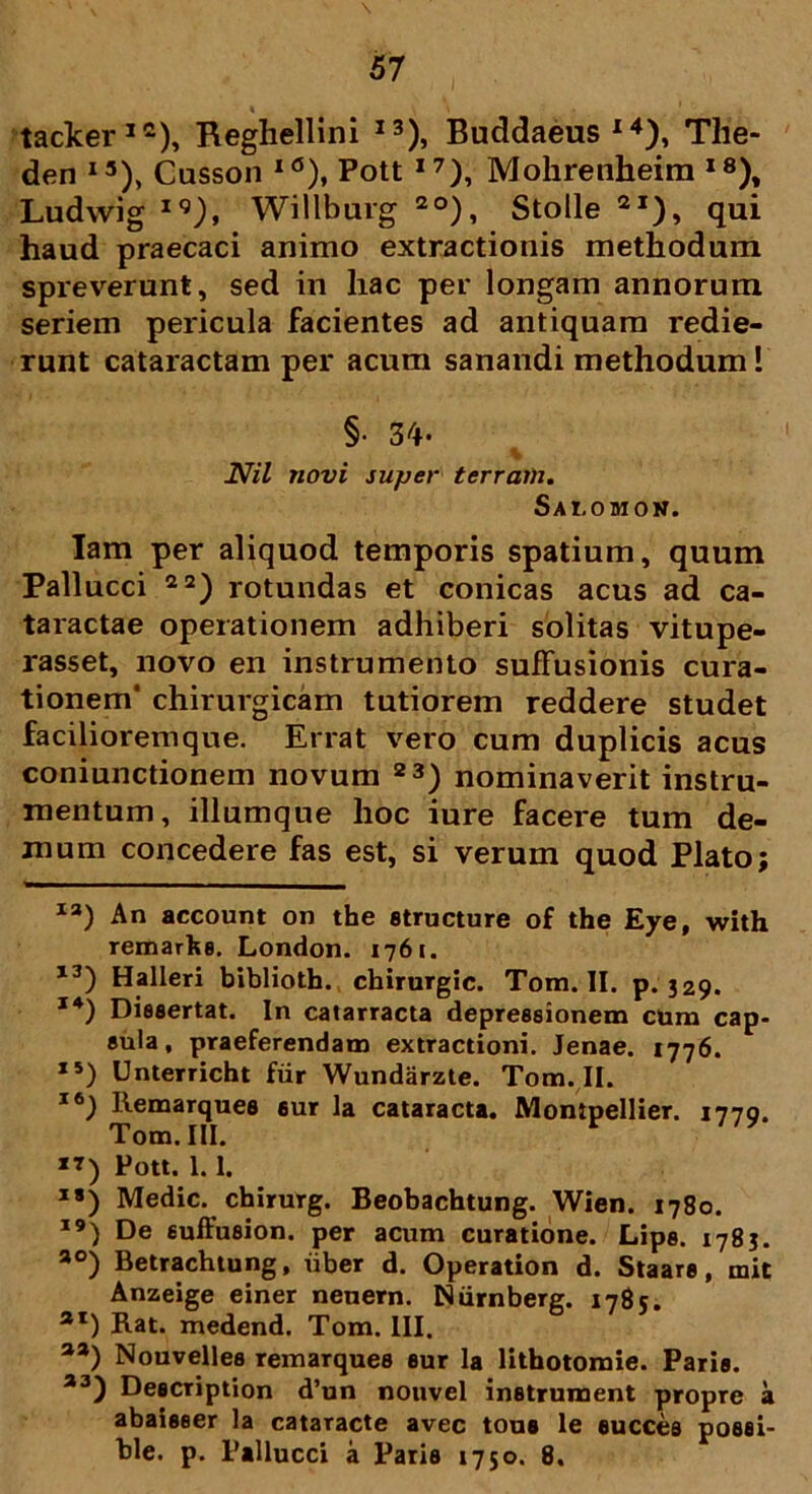 tacker12), Reghellini I3), Buddaeus14), Tlie- den I3), Cusson l0), Pott I7), Mohrenheira I8), Ludwig iq), Willburg 2°), Stolle 2I), qui haud praecaci animo extractionis methodum spreverunt, sed in hac per longam annorum seriem pericula facientes ad antiquam redie- runt cataractam per acum sanandi methodum! §• 34- Nil novi super terram. Sai,omon. Tam per aliquod temporis spatium, quum Pallucci 22) rotundas et conicas acus ad ca- taractae operationem adhiberi solitas vitupe- rasset, novo en instrumento suffusionis cura- tionem' chirurgicam tutiorem reddere studet facilioremque. Errat vero cum duplicis acus coniunctionem novum 23) nominaverit instru- mentum, iliumque hoc iure facere tum de- mum concedere fas est, si verum quod Plato; I3) An account on the structure of the Eye, with remarfee. London. 1761. 13) Halleri biblioth. chirurgic. Tom. II. p. 329. 14) Dissertat. In catarracta depressionem cum cap- sula, praeferendam extractioni. Jenae. 1776. 15) LJnterricht fiir Wundarzte. Tom. II. 16) Remarques 6ur la cataracta. Montpellier. 1779. Tom. III. **) Pott. 1.1. 18) Medie, chirurg. Beobachtung. Wien. 1780. 19) De suffusion. per acum curatione. Lips. 1783. ao) Betrachtung, iiber d. Operation d. Staars, mit Anzeige einer neuern. Niirnberg. 1785. 3I) Rat. medend. Tom. III. aa) Nouvelles remarques sur la lithotomie. Paris. a3) Description d’un nouvel instrument propre a abaisser la cataracte avec toue le succes posei- ble. p. Pallucci a Paris 1750. 8.