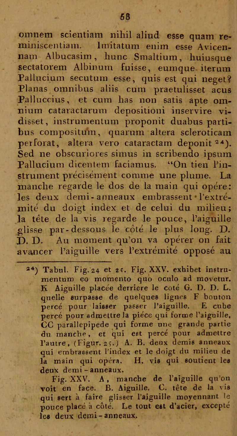 omnem scientiam nihil aliud esse quam re- miniscentiam. Imitatum enim esse Avicen- nam Albucasim, hunc Smaltium, liuiusque sectatorem Albinum fuisse, eumque- iterum Pallucium secutum esse, quis est qui neget? Planas omnibus aliis cum praetulisset acus Palluccius, et cum has non satis apte om- nium cataractarum depositioni inservire vi- disset, instrumentum proponit duabus parti- bus compositum, quarum altera scleroticam perforat, altera vero cataractam deponit 24). Sed ne obscuriores simus in scribendo ipsum Pallucium dicentem faciamus. “On tien 1’in- strument precisement comme une plume. La manche regarde le dos de la main qui opere: les deux demi-anneaux embrassent • 1’extre- mite du doigt index et de celui du milieu; la tete de la vis regarde le pouce, 1’aiguille glisse par-dessous le cote le plus long. D. 33. D. Au moraent qu’on va operer on fait a rancer 1’aiguille vers 1’extremite oppose au a4) Tabui. Fig.24 et 2C. Fig. XXV. exhibet inetru- mentum eo momento quo oculo ad movetur. K Aiguille placee derriere le cote G. D. D. L. quelle surpasse de quelquee lignea F bouton perce pour laieeer passer 1’aiguille. E cube perce pour admettrela piece qui forme l’aiguille, CC parallepipede qui forme une grande partie du manche, et qui est perce pour admettre l’autre, (Figur. 2?.) A. B. deux demis anneaux qui embrassent 1’index et le doigt du milieu de la main qui opera. H. vis qui soutient les deux demi - anneaux. Fig. XXV. A , manche de 1’aiguille qu’on voit en face. B. Aiguille. C. tete de la vis qui eert a faire glisser 1’ajguille moyennant le pouce place a cote. Le tout eet d’acier, excepte les deux demi - anneaux.