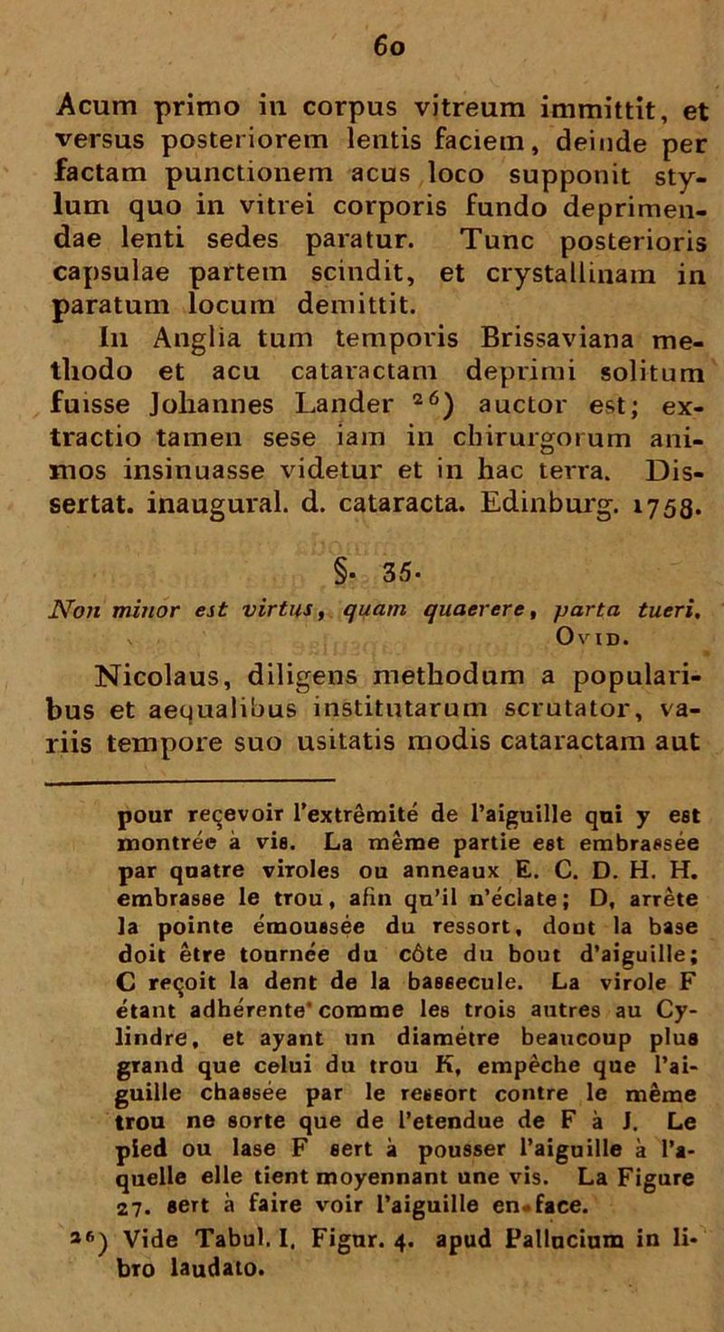 Acum primo in corpus vitreum immittit, et versus posteriorem lentis faciem, deinde per factam punctionem acus loco supponit sty- lum quo in vitrei corporis fundo deprimen- dae lenti sedes paratur. Tunc posterioris capsulae partem scindit, et crystallinam in paratum locum demittit. I11 Anglia tum temporis Brissaviana me- thodo et acu cataractam deprimi solitum fuisse Johannes Lander 26) auctor est; ex- tractio tamen sese iam in chirurgorum ani- mos insinuasse videtur et in hac terra. Dis- sertat. inaugural. d. cataracta. Edinburg. 1758. §• 35- Non minor est virtus, quam quaerere, parta tueri, Ovid. Nicolaus, diligens methodum a populari- bus et aequalibus institutarum scrutator, va- riis tempore suo usitatis modis cataractam aut pour reijevoir Pextremite de Paiguille qui y est montree a vis. La meme partie eet embrassee par quatre viroles ou anneaux E. C. D. H. H. embrasee le trou, afm qn’il n’eclate; D, arrete ]a pointe emoussee du ressort, dout la base doit etre tournee du c6te du bout d’aiguille; C reqoit la dent de la baseecule. La virole F etant adherente'comme les trois autres au Cy- lindre, et ayant un diametre beaucoup plus grand que celui du trou K, empeche que Pai- guille chassee par le ressort contre le meme trou ne sorte que de Petendue de F a J, Le pied ou Iase F eert a pousser Paiguille a Pa- quelle elle tient moyennant une vis. La Figure 27. sert a faire voir Paiguille en*face. *6) Vide Tabui. I. Figur. 4. apud Pallucium in li- bro laudato.