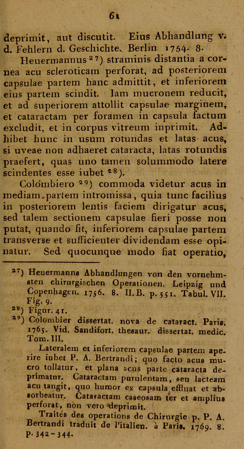 6& deprimit, aut discutit. Eius Abhandlung v. d. Fehlern d. Geschichte., Berlin 1754* * 8- Heuermannus 27) straminis distantia a cor- nea acu scleroticam perforat, ad posteriorem capsulae partem hanc admittit, et inferiorem eius partem scindit. Iam mucronem reducit, et ad superiorem attollit capsulae marginem, et cataractam per foramen in capsula factum excludit, et in corpus vitreum inprimit. Ad- hibet hunc in usum rotundas et latas- acus, si uveae non adhaeret cataracta, latas rotundis praefert, quas uno tamen solummodo latere scindentes esse iubet 28). Coloinbiero 2<5) commoda videtur acus in mediam.partem intromissa, quia tunc facilius in posteriorem lentis faciem dirigatur acus, sed talem sectionem capsulae fieri posse non putat, quando fit, inferiorem capsulae partem transverse et sufficienter dividendam esse opi- natur. Sed quocunque modo fiat operatio, a7) Heuermanne Abhandlungen von den vornehm- flten chirurgischen Operationen. Leipzig und Copenhagen. 1756. 8. II.B. p. 551. Tabui. VII. Fig. 9. a8) Figur. 4r. *9) Colombier disBertat. nova de cataract. Paris. 1765. Vid. Sandifort. theeaur. dissertat, medie. Tom. III. Lateralem et inferiorem capsulae partem ape- rire iubet P. A. Bertrandi; quo facto acus mu- cro tollatur, et plana acus parte cataracta de- primatur. Cataractam purulentam, eeu lacteam acu tangit, quo humor ex capsula effluat et ab- sorbeatur. Cataractam caeeoeam ter et amplius perforat, non vero 'deprimit. Traites des operatione de Chirurgie p. P. A. Bertrandi traduit de 1’italien. a Paris. 1769. 8. p. 342- 344-