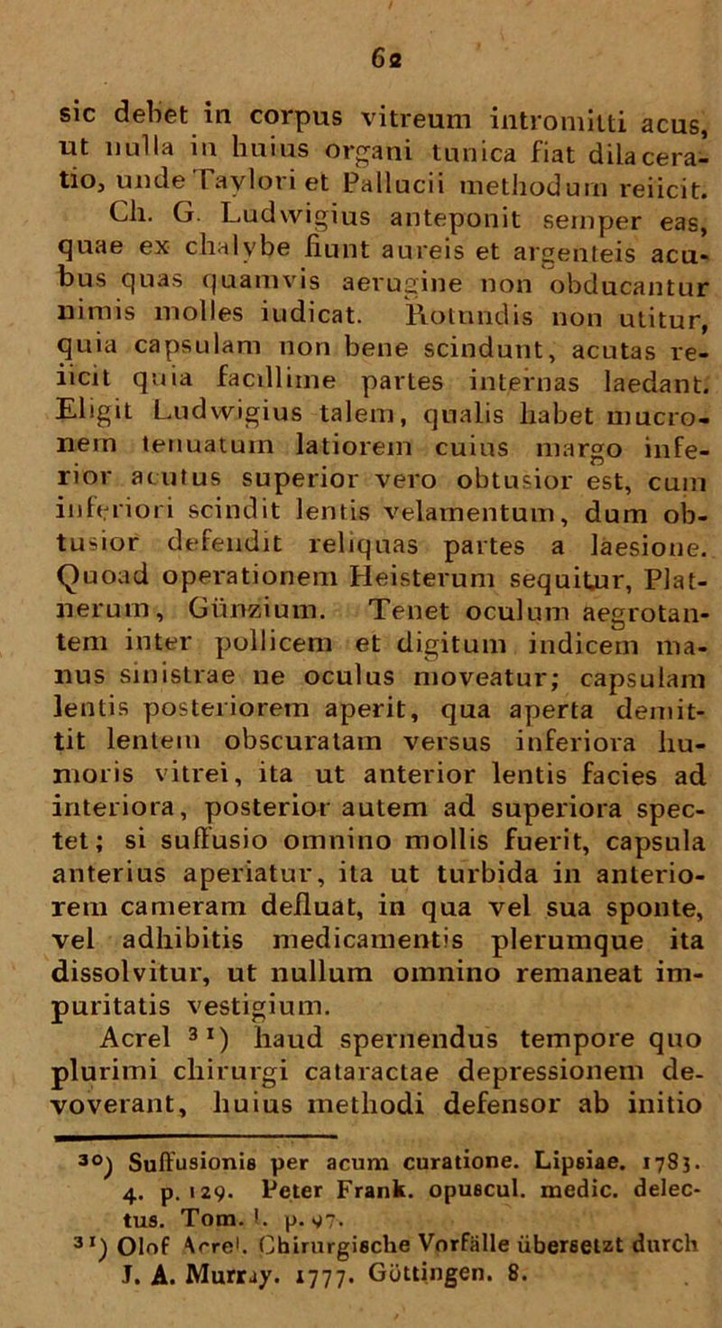 6a sic debet in corpus vitreum intromitti acus, ut nulla in huius organi tunica fiat dilacera- tio, unde raviori et Pallucii methodum rei ici t. Ch. G. Ludwigius anteponit semper eas, quae ex chalybe fiunt aureis et argenteis acu- bus quas quamvis aerugine non obducantur nimis molles iudicat. Rotundis non utitur, quia capsulam non bene scindunt, acutas re- iicit quia facillime partes internas laedant. Eligit Ludwigius talem, qualis habet mucro- nem tenuatum latiorem cuius margo infe- rior acutus superior vero obtusior est, cum inferiori scindit lentis velamentum, dum ob- tusior defendit reliquas partes a laesione. Quoad operationem Heisterum sequitur, Plat- nerum, Gunzium. Tenet oculum aegrotan- tem inter pollicem et digitum indicem ma- nus sinistrae ne oculus moveatur; capsulam lentis posteriorem aperit, qua aperta demit- tit lentem obscuratam versus inferiora hu- moris vitrei, ita ut anterior lentis facies ad interiora, posterior autem ad superiora spec- tet; si suffusio omnino mollis fuerit, capsula anterius aperiatur, ita ut turbida in anterio- rem cameram defluat, in qua vel sua sponte, vel adhibitis medicamentis plerumque ita dissolvitur, ut nullum omnino remaneat im- puritatis vestigium. Aerei 3I) haud spernendus tempore quo plurimi chirurgi cataractae depressionem de- voverant, huius methodi defensor ab initio 3°) Suffusionis per acum curatione. Lipsiae. 1783. 4. p. 129. Pcter Frank. opuscul. medie, delec- tus. Tom. I. p. g~. 3 r) Olof ^rre1. Chirurgische Vorfalle iiberseut durch J. A. Murray. 1777. Gduingen. 8.