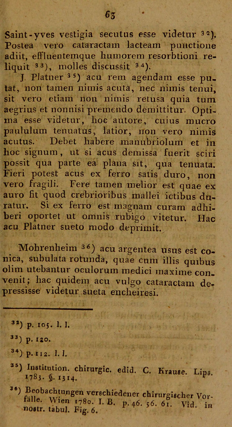 Saint-yves vestigia secutus esse videtur 32). Postea vero cataractam lacteam punctione adiit, effluentemque humorem resorbtioni re- liquit 33), molles discussit 34). J PJatner 3S) acu rem agendam esse pu- tat, non tamen nimis acuta, nec nimis tenui, sit vero etiam non nimis retusa quia tum aegrius et nonnisi premendo demittitur. Opti- ma esse videtur, lioc autore, cuius mucro paululum tenuatus, latior, non vero nimis acutus. Debet habere manubriolum et in hoc signum , ut si acus demissa fuerit sciri possit qua parte ea plana sit, qua tenuata. Fieri potest acus ex ferro satis duro, non vero fragili. Fere tamen melior est quae ex auro fit quod crebrioribus mallei ictibus du- ratur. Si ex ferro est magnam curam adhi- beri oportet ut omnis rubigo vitetur. Hac acu Platner sueto modo deprimit. Mohrenheim 36) acu argentea usus est co- nica, subulata rotunda, quae cum illis quibus olim utebantur oculorum medici maxime con- venit, hac quidem acu vulgo cataractam de- pressisse videtur sueta encheiresi. 3a) p. 105. 1.1. 33) p. 120. ”) chirurgic. edid. C. Krause. Lip, n8t. fi 1*1.1 r 34 ) p. I 12. 1. I. falle. Wien (780. I. B. nofltr. tabui. Fig. 6.