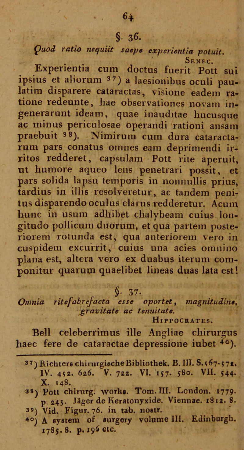 § 36. Quod ratio nequiit saepe experientia potuit. Senec. Experientia cum doctus fuerit Pott sui ipsius et aliorum 37) a laesionibus oculi pau- latim disparere cataractas, visione eadem ra- tione redeunte, hae observationes novam in- generarunt ideam, quae inauditae hucusque ac minus periculosae Operandi rationi ansam praebuit 38). Nimirum cum dura cataracta- rum pars conatus omnes eam deprimendi ir- ritos redderet, capsulam Pott rite aperuit, ut humore aqueo lens penetrari possit, et pars solida lapsu temporis in nonnullis prius, tardius in illis resolveretur, ac tandem peni- tus disparendo oculus clarus redderetur. Acum hunc in usum adhibet chalybeam cuius lon- gitudo pollicum duorum, et qua partem poste- riorem rotunda est, qua anteriorem vero in cuspidem excurrit, cuius una acies omnino plana est, altera vero ex duabus iterum com- ponitur quarum quaelibet lineas duas lata est! §■ 37. Omnia ritefabrefacta esse oportet, magnitudine, gravitate ac tenuitate. Hippocrates. Bell celeberrimus ille Angliae chirurgus haec fere de cataractae depressione iubet 4o). 37) Richters chirurgiecheBibliothek. B. III. S.*67-*7t. IV. 4*2. 626. V. 722. VI. '157. *8o. VII. 544. X. 148. 38) Pott chirurg. works. Tom.III. London. 1779. p. 243- Jager de Keratonyxide. Viennae. 1812. 8. 39) Vid. Figur. 76. in tab. nostr. 4°) A eystem of surgery volume III. Edinburgh. 1785. 8. p. 196 etc.
