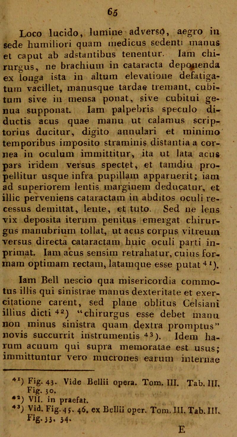 Loco lucido, lumine adversb, aegro in sede humiliori quam medicus sedenti uianus et caput ab adstantibus tenentur. Iam chi- rurgus, ne brachium in cataracta depetenda ex longa ista in altum elevatione defatiga- tum vacillet, manusque tardae tremant, cubi- tum sive in mensa ponat, sive cubitui ge- nua supponat. Iam palpebris speculo di- ductis acus quae manu ut calamus scrip- torius ducitur, digito annulari et minimo temporibus imposito straminis distantia a cor- nea in oculum immittitur, ita ut lata acus pars iridem versus spectet, et tamdiu pro- pellitur usque infra pupillam apparuerit; iam ad superiorem lentis marginem deducatur, et illic perveniens cataractam in abditos oculi re- cessus demittat, lente, et tuto. Sed ne lens vix deposita iterum penitus emergat chirur- gus manubrium tollat, ut acus corpus vitreum versus directa cataractam huic oculi parti in- primat. Iam acus sensim retrahatur, cuius for- mam optimam rectam, latamque esse putat41). Iam Bell nescio qua misericordia commo- tus illis qui sinistrae manus dexteritate et exer- citatione carent, sed plane oblitus Celsiani illius dicti 42) “chirurgus esse debet manu non minus sinistra quam dextra promptus” novis succurrit instrumentis 43). Idem ha- rum acuum qui supra memoratae est usus; immittuntur vero mucrones earum internae 4I) Fig. 43. Vide Bellii opera. Tom. III. Tab. III. Fig. 30. **) VII. in praefat. 43 3 Vid- Fig. 4 5. 46. ex Bellii oper. Tom. III. Tab. III. Fig.33. 34* E