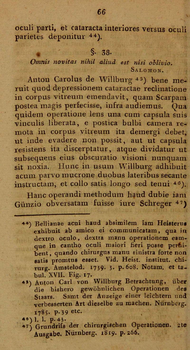 oculi parti, et cataracta interiores versus oculi parietes deponitur 44). < §. 38- Omnis novitas nihil aliud est nisi oblivio. Salomon. Anton Carolus de Willburg 45) bene me- ruit quod depressionem cataractae reclinatione in corpus vitreum emendavit, quam Scarpam postea magis perfecisse, infra audiemus. Qua quidem operatione lens una cum capsula suis vinculis liberata, e postica bulbi camera re- mota in corpus vitreum ita demergi debet, ut inde evadere non possit, aut ut capsula resistens ita discerptatur, atque dividatur ut subsequens eius obscuratio visioni nunquam sit noxia. Hunc in usum Willburg adhibuit acum parvo mucrone duobus lateribus secante instructam, et collo satis longo sed tenui 40). Hanc operandi methodum h§ud dubie iam Giinzio obversatam fuisse iure Schreger 47) 4*) Bellianae acui haud absimilem iam Heisterue exhibuit ab amico ei communicatam, qua in dextro oculo, dextra manu operationem eam- que in cantho oculi maiori fieri posse perfci- hent, quando chirurgus manu sinistra forte non satie promtue esset. Vid. Heist. institut. chi- rurg. Amstelod. 1739. 3. p. 608. Notam, et ta- bui. XVII. Fig. 17. 4») Anton Cari von Willburg Betrachtung, uber die bishero gewohnlichen Operationen des Staars. Samt der Anzeige einer leichtern und verbesserten Art dieselbe zu machen. Ntirnberg. 1785. p-39 etc- *6) 1. 1. p-43* 47\ Grundrifs der chirurgischen Operationen. 2te 1 Ausgabe. Niirnberg. 1819. p. 266.