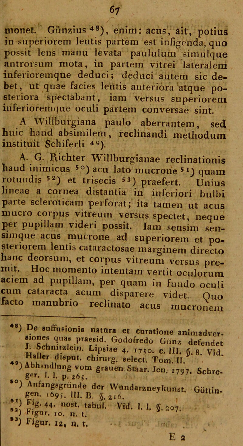 monet. Gunzius48), enim: acus, ait, potius in superiorem lentis partem est infigenda, quo possit lens manu levata paululum simulque antrorsum mota, in partem vitrei lateralem inferio rem que deduci; deduci autem sic de- bet, ut quae facies lentis anteriora atque po- steriora spectabant, iam versus superiorem inferioremque oculi partem conversae sint. A Willburgiana paulo aberrantem, sed huic haud absimilem, reclinandi methodum instituit Schiferli 49). A. G. Richter Willburgianae reclinationis haud inimicus 5°) acu lato mucrone 51) quam rotundis 52) et trisecis 53) praefert. Unius lineae a cornea distantia in inferiori bulbi parte scleroticam perforat; ita tamen ut acus mucro corpus vitreum versus spectet, neque pet pupillam videii possit. Iam sensim sen- simque acus mucrone ad superiorem et po- steiioiem lentis cataractosae marginem directo hanc deorsum, et corpus vitreum versus pre- mit. Hoc momento intentam vertit oculorum aciem ad pupillam, per quam in fundo oculi cum cataracta acum disparere videt Quo facto manubrio reclinato acus mucronem 51) Fig. 44. nost. t; 52) Figur. 10. n. t. *3) Figur. I2, n. t. E 3