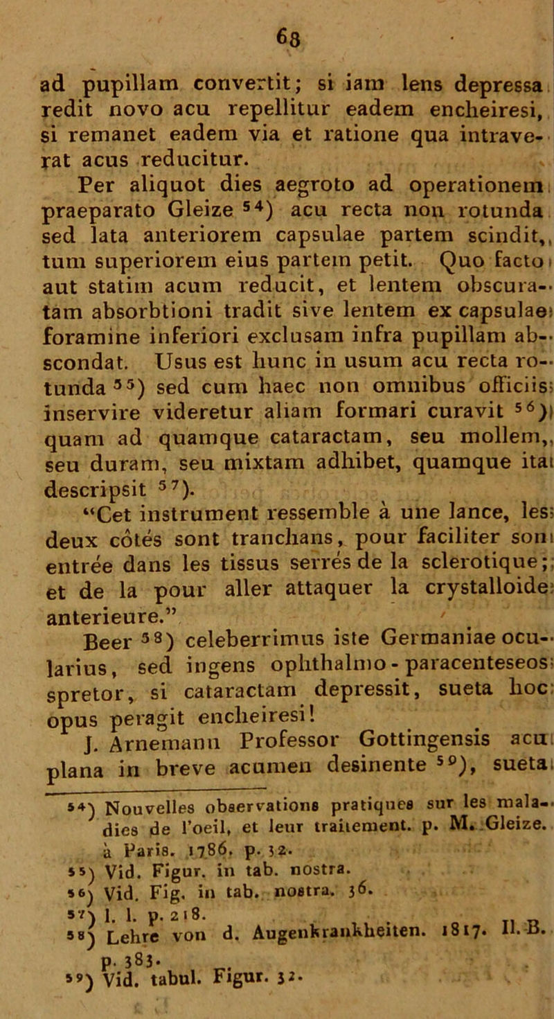 ad pupillam convertit; si iani lens depressa redit novo acu repellitur eadem encheiresi, si remanet eadem via et ratione qua intrave- rat acus reducitur. Per aliquot dies aegroto ad operationem praeparato Gleize 54) acu recta non rotunda sed lata anteriorem capsulae partem scindit,, tum superiorem eius partem petit. Quo facto aut statim acum reducit, et lentem obscura— tam absorbtioni tradit sive lentem ex capsulae; foramine inferiori exclusam infra pupillam ab- scondat. Usus est liunc in usum acu recta ro- tunda35) sed cum haec non omnibus officiis; inservire videretur aliam formari curavit 56)l quam ad quamque cataractam, seu mollem,, seu duram, seu mixtam adhibet, quamque itai descripsit 57). “Cet instrument ressemble a une lance, les; deux cotes sont tranchans, pour faciliter soni entree dans les tissus serres de la sclerotique; et de la pour aller attaquer la crystalloide anterieure.” Beer 38) celeberrimus iste Germaniae ocu- larius, sed ingens ophthalmo - paracenteseos^ spretor, si cataractam depressit, sueta hoc: opus peragit encheiresi! J. Arnemann Professor Gottingensis acu: plana in breve acumen desinente 50), sueta: 54) Nouvelles observatione pratiques sur les mala— dies de 1’oeil, et leur traiiement. p. M. Gleize. ii Paris. 1786. p. 52. ss) Vid. Figur. in tab. nostra. Vid. Fig. in tab. nostra. 36. 5V) 1. 1. p. 218. 98) Lehre von d. Augenferankheiten. P- 383* »») Vid. tabui. Figur. 3*- 1817. U. B.