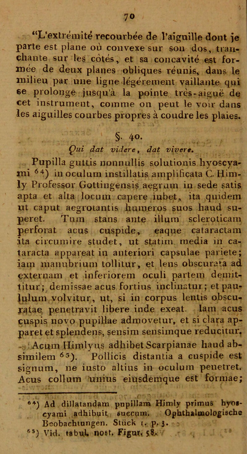 “L’extremite recourbee de 1’aiguille dont je parte est plane ou convexe sur sou dos, trari- cliante sur les cotes, et sa concavite est for- mee de deux planes obliques reunis, dans le milieu par une ligne legerement vaillante qui ee prolonge jusqu’a la pointe tres-aigue de cet instrurnent, comme on peut le voir daus les aiguilles courbes propres a coudre les plaies. §■ 4o. Qui dat videre, dat vivere. Pupilla guttis nonnullis solutionis hyoscya- mi 64) in oculum instillatis amplificata C. Him- ly Professor Gottingensis aegrum in sede satis apta et alta locum capere iubet, ita quidem ut caput aegrotantis liumeros suos haud su- peret. Tum stans ante illum scleroticam perforat acus cuspide, eaque cataractam ita circumire studet, ut statim media in ca- taracta appareat in anteriori capsulae pariete; iam manubrium tolliLur, et lens obscurata ad externam et inferiorem oculi partem demit- titur; demissae acus fortius inclinatur; et pau- culum volvitur, ut, si in corpus lentis obscu- ratae. penetravit libere inde exeat. Iam acus cuspis novo pupillae admovetur, et si clara ap- paret et splendens, sensim sensimque reducitur, - Acum Himlyus adhibet Scarpianae haud ab- similem 65). Pollicis distantia a cuspide est signum, ne iusto altius in oculum penetret. Acus collum unius eiusdemque est formae; * ,i* ?v * *' \ it , • r . c * ’ ^ * * 64) Ad dillatandam pnpillam Himly primas hyoi- cyami adhibuit euecum. Ophthalmologiscbe Beobachtnngen. Stiick r. p. 3. r,s) Vid. tabuL nost. Figur, jt.