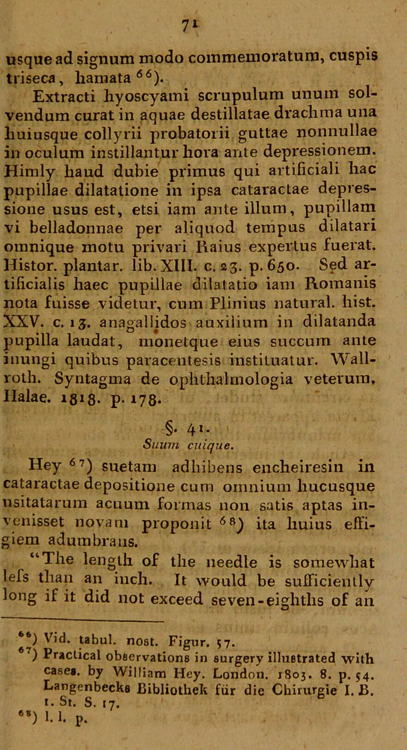 7* usque ad signum modo commemoratum, cuspis triseca, liamata66). Extracti hyoscyami scrupulum unum sol- vendum curat in aquae destillatae drachma una huiusque collyrii probatorii guttae nonnullae in oculum instillantur hora ante depressionem. Himly haud dubie primus qui artificiali hac pupillae dilatatione in ipsa cataractae depres- sione usus est, etsi iam ante illum, pupillam vi belladonnae per aliquod tempus dilatari omnique motu privari Raius expertus fuerat. Histor. plantar. lib. XIII. c. 23. p. 650. S^d ar- tificialis haec pupillae dilatatio iam Romanis nota fuisse videtur, cum Plinius natural. hist. XXV. c. 13. anagallidos auxilium in dilatanda pupilla laudat, monetque eius succum ante inungi quibus paracentesis instituatur. Wall- roth. Syntagma de ophthalmologia veterum, Ilalae. 1318> p- 178* §. 41. Suum cuique. Hey 67) suetam adhibens encheiresin in cataractae depositione cum omnium hucusque usitatarum acuum formas non satis aptas in- venisset novam proponit 6s) ita huius effi- giem adumbrans. “The length of the needle is somewhat lefs tlian an inch. It would be sufficiently long if it did not exceed seven-eighths of an *6) Vid. tabui, nost. Figur. 57. ) Practical observatione in surgery illustrated with case*, by William Hey. London. 1803. 8. p. 54. Langenbecks JBibliothek fur die Chirurgie I. B. 1. St. S. 17. 68) 1.1. p.
