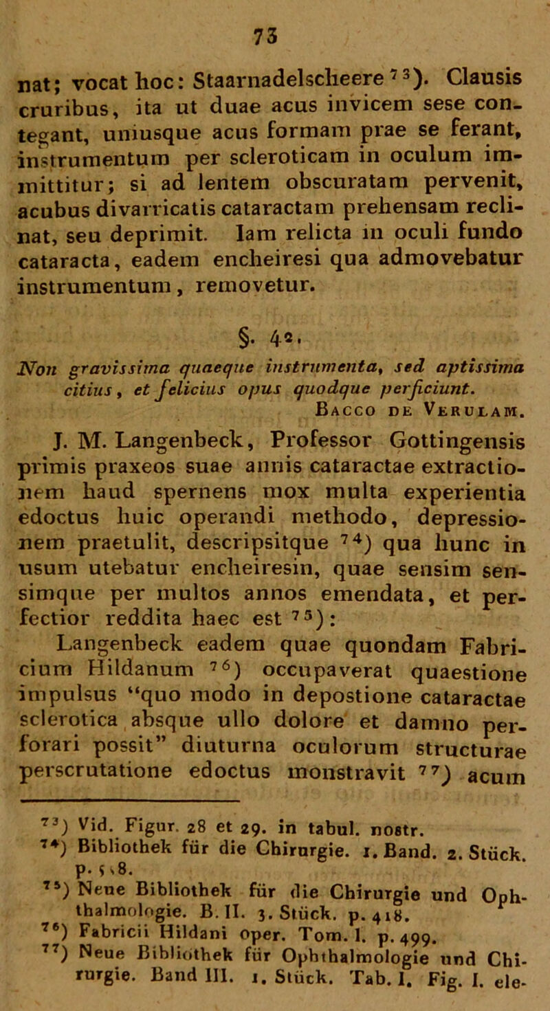 nat; vocat hoc: Staarnadelsclieere7 3). Clausis cruribus, ita ut duae acus invicem sese con- tegant, uniusque acus formam prae se ferant, instrumentum per scleroticam in oculum im- mittitur; si ad lentem obscuratam pervenit, acubus divarricatis cataractam prehensam recli- nat, seu deprimit. Iam relicta in oculi fundo cataracta, eadem encheiresi qua admovebatur instrumentum, removetur. §• 4«* Non gravissima quaeque instrumenta, sed aptissima citius, et felicius opus quodque perficiunt. Bacco de Verulam. J. M. Langenbeck, Professor Gottingensis primis praxeos suae annis cataractae extractio- nem haud spernens mox multa experientia edoctus huic operandi methodo, depressio- nem praetulit, descripsitque 74) qua hunc in usum utebatur enclieiresin, quae sensim sen- simque per multos annos emendata, et per- fectior reddita haec est75): Langenbeck eadem quae quondam Fabri- cium Hildanum 76) occupaverat quaestione impulsus “quo modo in depostione cataractae sclerotica absque ullo dolore et damno per- forari possit” diuturna oculorum structurae perscrutatione edoctus monstravit 77) acum 73) Vid. Figur. 28 et 29. in tabui, nostr. 7*) Bibliothek fur die Cbirnrgie. i.Band. 2. Stiick P-$v8. 75) Neue Bibliothek fur die Chirurgie und Oph- thalmologie. B. II. 3. Stiick. p. 418. 76) Fabricii Hildani oper. Tom. 1. p. 499. 77) Neue Bibliothek fiir Ophthalmologie und Chi- rurgie. Band 111. 1. Stiick. Tab. 1. Fig. I. de-