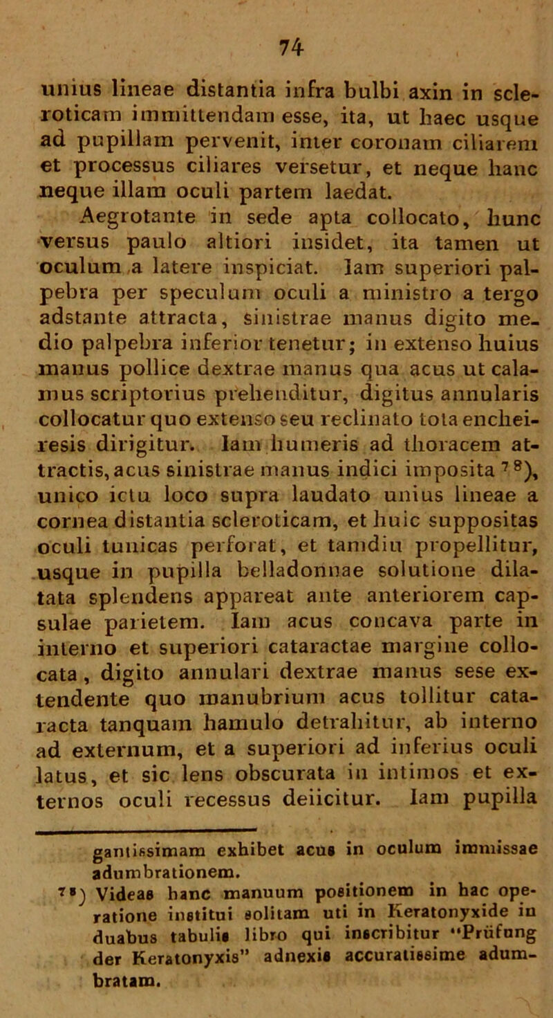 74- unius lineae distantia infra bulbi axin in scle- roticam immittendam esse, ita, ut haec usque ad pupillam pervenit, inter coronam ciliarem et processus ciliares versetur, et neque hanc neque illam oculi partem laedat. Aegrotante in sede apta collocato, hunc versus paulo altiori insidet, ita tamen ut oculum ,a latere inspiciat. Iam superiori pal- pebra per speculum oculi a ministro a tergo adstante attracta, sinistrae manus digito me- dio palpebra inferior tenetur; in extenso huius manus pollice dextrae manus qua acus ut cala- mus scriptorius prehenditur, digitus annularis collocatur quo extenso seu reclinato tota enchei- resis dirigitur. Iam humeris ad thoracem at- tractis, acus sinistrae manus indici imposita 7S), unico ictu loco supra laudato unius lineae a cornea distantia scleroticam, et huic suppositas oculi tunicas perforat, et tamdiu propellitur, usque in pupilla belladonnae solutione dila- tata splendens appareat ante anteriorem cap- sulae parietem. Iam acus concava parte in interno et superiori cataractae margine collo- cata , digito annulari dextrae manus sese ex- tendente quo manubrium acus tollitur cata- racta tanquam hamulo detrahitur, ab interno ad externum, et a superiori ad inferius oculi latus, et sic lens obscurata in intimos et ex- ternos oculi recessus deiicitur. Iam pupilla gantifisimam exhibet acus in oculum immissae adumbrationem. 7B_) Videas hanc manuum positionem in hac ope- ratione institui solitam uti in heratonyxide in duabus tabulis libro qui inscribitur Priifung der Keratonyxis” adnexis accuratissime adum- bratam.
