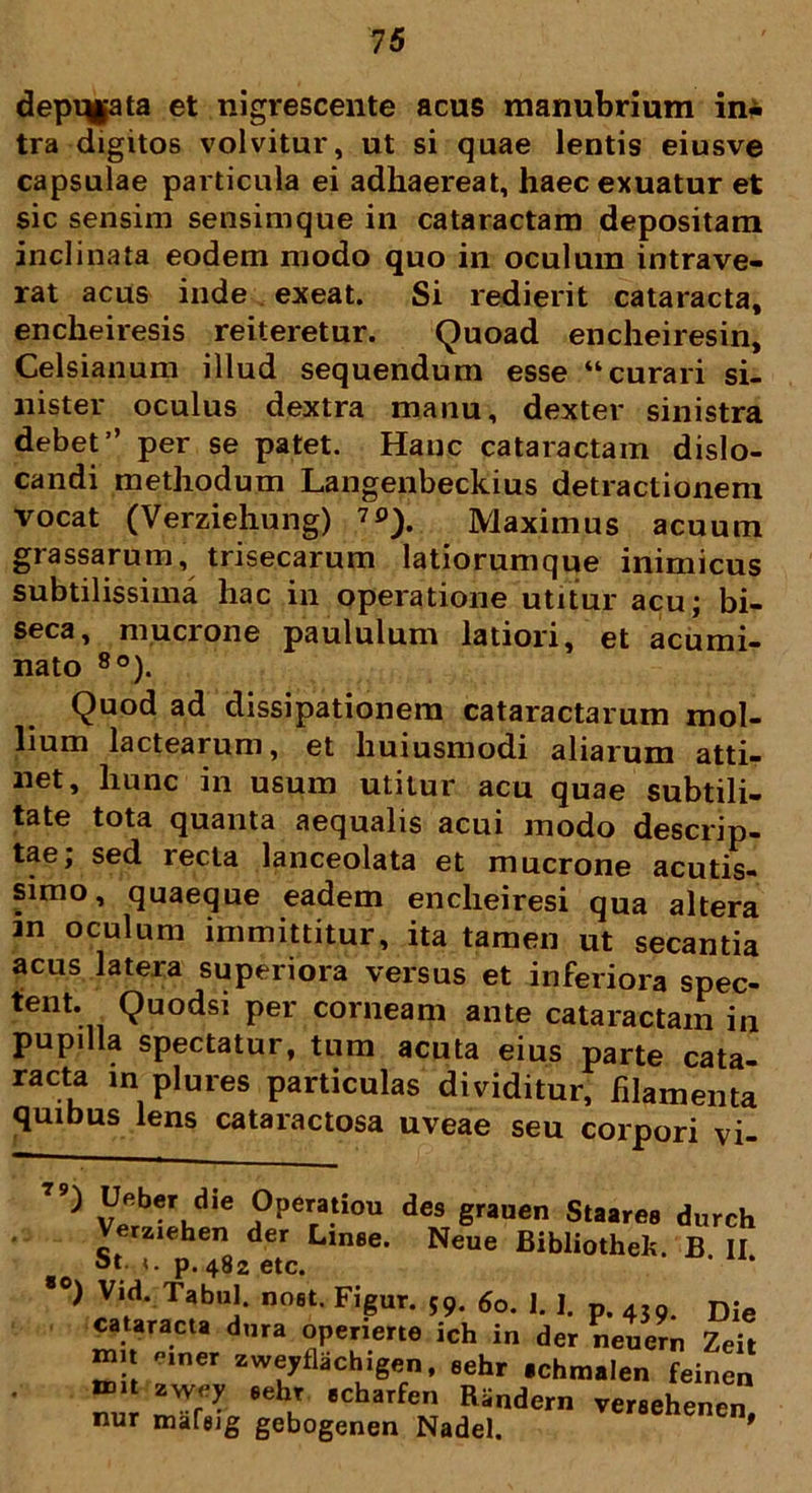 depqgata et nigrescente acus manubrium ini tra digitos volvitur, ut si quae lentis eiusve capsulae particula ei adhaereat, haec exuatur et sic sensim sensimque in cataractam depositam inclinata eodem modo quo in oculum intrave- rat acus inde exeat. Si redierit cataracta, encheiresis reiteretur. Quoad encheiresin, Celsianum illud sequendum esse “curari si- nister oculus dextra manu, dexter sinistra debet” per se patet. Hanc cataractam dislo- candi methodum Langenbeckius detractionem vocat (Verziehung) 7S>). Maximus acuum grassarum, trisecarum latiorumque inimicus subtilissima hac in operatione utitur acu; bi- seca, mucione paululum latiori, et acumi- nato 8o). Quod ad dissipationem cataractarum mol- lium lactearum, et huiusmodi aliarum atti- net, hunc in usum utitur acu quae subtili- tate tota quanta aequalis acui modo descrip- tae; sed recta lanceolata et mucrone acutis- simo, quaeque eadem encheiresi qua altera an oculum immittitur, ita tamen ut secantia acus latera superiora versus et inferiora spec- tent. Quodsi per corneam ante cataractam in pupilla spectatur, tum acuta eius parte cata- racta in plures particulas dividitur, filamenta quibus lens cataractosa uveae seu corpori vi- 79) Ufiber die Operatiou des grauen Staarea durch Verziehen der Linee. Neue Bibliothek. B II 3t- «. p. 482 etc. ,0) Vid. Tabui, noet. Figur. 59. 60. 1. 1. p. 43n Die cataracta dura openerte ich in der neuern Zeit mn mner zweyflachigen, eehr echmalen feinen n».t zwey eehr echarfen Randern veraehenen nur mafeig gebogenen Nadel. enenen,