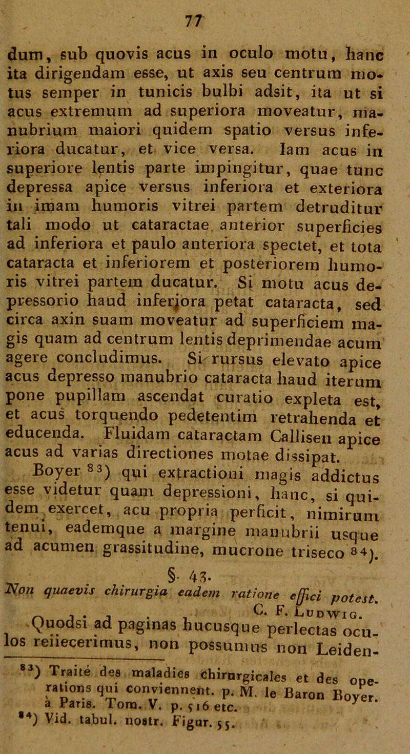 dum, sub quovis acus in oculo motu, hanc ita dirigendam esse, ut axis seu centrum mo- tus semper in tunicis bulbi adsit, ita ut si acus extremum ad superiora moveatur, ma- nubrium maiori quidem spatio versus infe- riora ducatur, et vice versa. Iam acus in superiore lentis parte impingitur, quae tunc depressa apice versus inferiora et exteriora in imam humoris vitrei partem detruditur tali modo ut cataractae anterior superficies ad inferiora et paulo anteriora spectet, et tota cataracta et inferiorem et posteriorem humo- ris vitrei partem ducatur. Si motu acus de- pressorio haud inferjora petat cataracta, sed circa axin suam moveatur ad superficiem ma- gis quam ad centrum lentis deprimendae acum agere concludimus. Si rursus elevato apice acus depresso manubrio cataracta haud iterum pone pupillam ascendat curatio expleta est, et acus torquendo pedetentim retrahenda et educenda. Fluidam cataractam Cailisen apice acus ad varias directiones motae dissipat. Boyer83) qui extractioni magis addictus esse videtur quam depressioni, hanc, si qui- dem exercet, acu propria perficit, nimirum tenui, eademque a margine manubrii usque ad acumen grassitudine, mucrone triseco 84). §• 43. JSIoii quaevis chirurgia eadem ratione effici potest. 1 • j • i F- Fudwig. Quodsi ad paginas hucusque perlectas ocu- los renecenmus, non possumus non Leiden- 83 ) Traite des maladies chirnrgicales et des ooe rauons qui conviennent. p. M. le Baron Boyer. a Parie. Tora. V. p. 516 eic. ,4) Vid. tabui, noatr. Figur. 55.