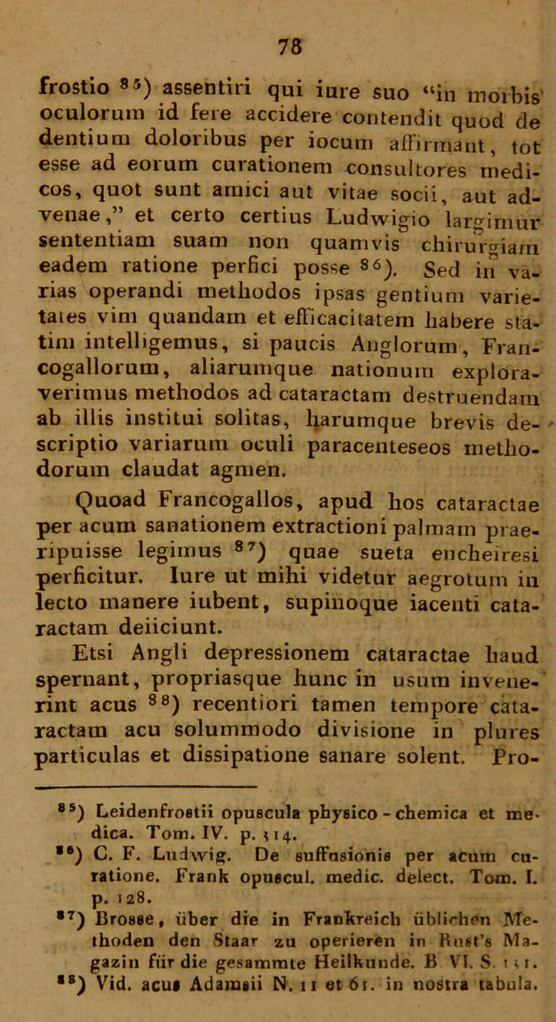 frostio 8j) assentiii qui iure suo “in morbis oculorum id fere accidere contendit quod de dentium doloribus per iocum affirmant, tot esse ad eorum curationem consultores medi- cos, quot sunt amici aut vitae socii, aut ad- venae, et certo certius Ludwigio largimur sententiam suam non quamvis chirurgiam eadem ratione perfici posse 86). Sed in va- rias operandi methodos ipsas gentium varie- tates vim quandam et efficacitatem habere sta- tim intelligemus, si paucis Anglorum, Fran- cogallorum, aliarumque nationum explora- verimus methodos ad cataractam destruendam ab illis institui solitas, barumque brevis de- scriptio variarum oculi paracenteseos metho- dorum claudat agmen. Quoad Francogallos, apud hos cataractae per acum sanationem extractioni palmam prae- ripuisse legimus 87) quae sueta encheiresi perficitur. Iure ut mihi videtur aegrotum in lecto manere iubent, supiiioque iacenti cata- ractam deiiciunt. Etsi Angli depressionem cataractae haud spernant, propriasque hunc in usum invene- rint acus 88) recentiori tamen tempore cata- ractam acu solummodo divisione in plures particulas et dissipatione sanare solent. Pro- 85) Leidenfroetii opuscula physico - chemica et me- dica. Tom. IV. p. 114. *6) C. F. Ludwig. De suffusionis per acum cu- ratione. Frank opuecul. medie, delect. Tom. I. p. 128. *7) Brosse, liber die in Frankreich iiblirhen Me- thoden den Staar zu operieren in Rust’s Ma- gazin fiir die gesammte Heilkunde. B VI. S. tu. ■s) Vid. acui Adameii N. 11 et 61. in nostra tabula.