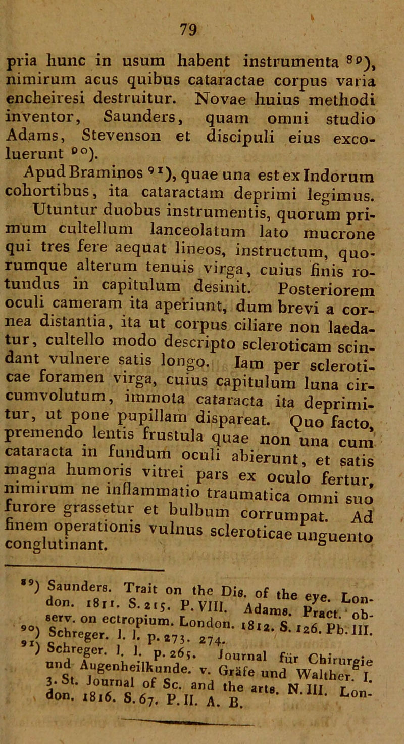 pria liunc in usum habent instrumenta So), nimirum acus quibus cataractae corpus varia encheiresi destruitur. Novae huius methodi inventor, Saunders, quam omni studio Adams, Stevenson et discipuli eius exco- luerunt eo). Apud Braminos 9 *), quae una est ex Indorum cohortibus, ita cataractam deprimi legimus. Utuntur duobus instrumentis, quorum pri- mum cultellum lanceolatum lato mucrone qui tres feie aequat lineos, instructum, quo- rumque alterum tenuis virga, cuius linis ro- tundus in capitulum desinit. Posteriorem oculi cameram ita aperiunt, dum brevi a cor- nea distantia, ita ut corpus ciliare non laeda- tur, cultello modo descripto scleroticam scin- dant vulnere satis longo. lam per scleroti- cae foramen virga, cuius capitulum luna cir- cumvolutum, immota cataracta ita deprimi- tur, ut pone pupillam dispareat. Quo facto premendo lentis frustula quae non una cum cataracta m fundum oculi abierunt, et satis magna humoris vitrei pars ex oculo fertur nimirum ne inflammatio traumatica omni suo furore grassetur et bulbum corrumpat Ad finem operationis vulnus scleroticae unguento conglutinant. 5 u *9) Saunders. Trait on the Dis. 0f the eye Lt don. 1811. S.215. P. VIII. Adams. P^ct Se?ereCMPir.;LOnd0n- ‘8,i’ S' 9x\ c , g • p-i7!. 274- ) Schregcr. 1. 1 p.26s. journa, f Chj nnd Augenheilkunde. v. Grife und WalS 3* St. Journal of Sc. and the arta N III r don. i8,6. S.67. P.II. A. b Lt
