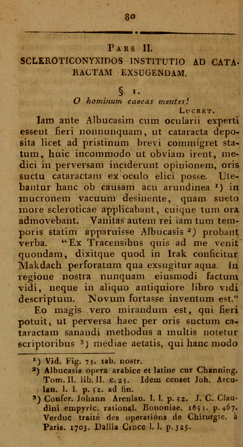 Pars II. SCLEROTICONYXIDOS INSTITUTIO AD CATA- RACTAM EXSUGENDAM. §• '• O hominum caecas mentes! Lucret. Iam ante Albucasim cum ocularii experti essent fieri nonnunquam, ut cataracta depo- sita licet ad pristinum brevi commigret sta- tum, huic incommodo ut obviam irent, me- dici in perversam inciderunt opinionem, oris suctu cataractam ex oculo elici posse. Ute- bantur hanc ob causam acu arundinea I) in mucronem vacuum desinente, quam sueto more scleroticae applicabant, cuique tum ora admovebant. Vanitas autem rei iam tum tem- poris statim apparuisse Albucasis 2) probant verba. “Ex Tracensibus quis ad me venit quondam, dixitque quod in Irak conficitur Makdach perforatum qua exsugitur aqua. In regione nostra nunquam eiusmodi factum vidi, neque in aliquo antiquiore libro vidi descriptum. Novum fortasse inventum est.” Eo magis vero mirandum est, qui fieri potuit, ut perversa haec per oris suctum ca- taractam sanandi methodus a inultis notetur scriptoribus 3) mediae aetatis, qui hanc modo x) Vid. Fig. 73- tab. nostr. a) Albucasis opera arabice et latine cur Channing. Tona. II. lib. II. c. 23. Idem censet Joh. Arcu- lau. 1. 1. p. $2. ad fin. 3) Confer. Joliann Arculan. I. 1. p. <2. J. C. Clau- dini empyrie, rational. Bononiae. 1653. p. 467. Verduc traite des operatibus de Chirurgie. a Paris. 1703. Dallia Croce 1.1. p. 325.