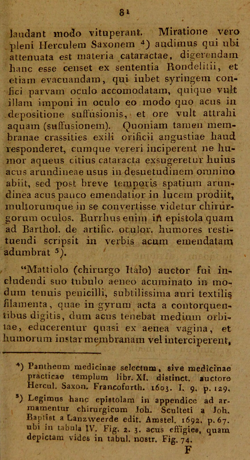 laudant modo vituperant Miratione vero pleni Herculem Saxonem 4) audimus qui ubi attenuata est materia cataractae, digerendam hanc esse censet ex sententia Rondelitii, et etiam evacuandam, qui iubet syringem con- fici parvam oculo aecomodatam, quique vult illam imponi in oculo eo modo quo acus in depositione suffusionis, et ore vult attrahi aquam (suffusionem). Quoniam tamen mem- branae crassities exili orificii angustiae haud responderet, cumque vereri inciperent ne hu- mor aqueus citius cataracta exsugeretur huius acus arundineae usus in desuetudinem omnino abiit, sed post breve temporis spatium arun- dinea acus pauco emendatior in lucem prodiit, multorum que in se convertisse videtur chirur- gorum oculos. Rurrhusenim ift epistola quam ad Barthol. de artific. oculor, humores resti- tuendi scripsit in verbis acum emendatam adumbrat 5). “Mattiolo (chirurgo Italo) auctor fui in- cludendi suo tubulo aeneo acuminato in mo- dum tenuis penicilli, subtilissima auri textili§ filamenta, quae in gyrum acta a contorquen- tibus digitis, dum acus tenebat medium orbi- tae, educerentur quasi ex aenea vagina, et humorum instar membranam vel interciperent, 4) Pantheum medicinae selectum, sive medicinae practicae templum libr. XI. distinet, auctore Hercul. Saxon. Francofurth. 1603. I, 9. p. 129. 5) Legimus hanc epistolam in appendice ad ar- mamentur chirurgicum Joh. Sculteti a Joh. Bapiiet a Lanzweerde edit. Amstel. 1692. p. 67. ubi in tabula IV. Fig. 2. 3. acus effigies, quam depictam vide6 in tabui, nostr. Fig. 74. F