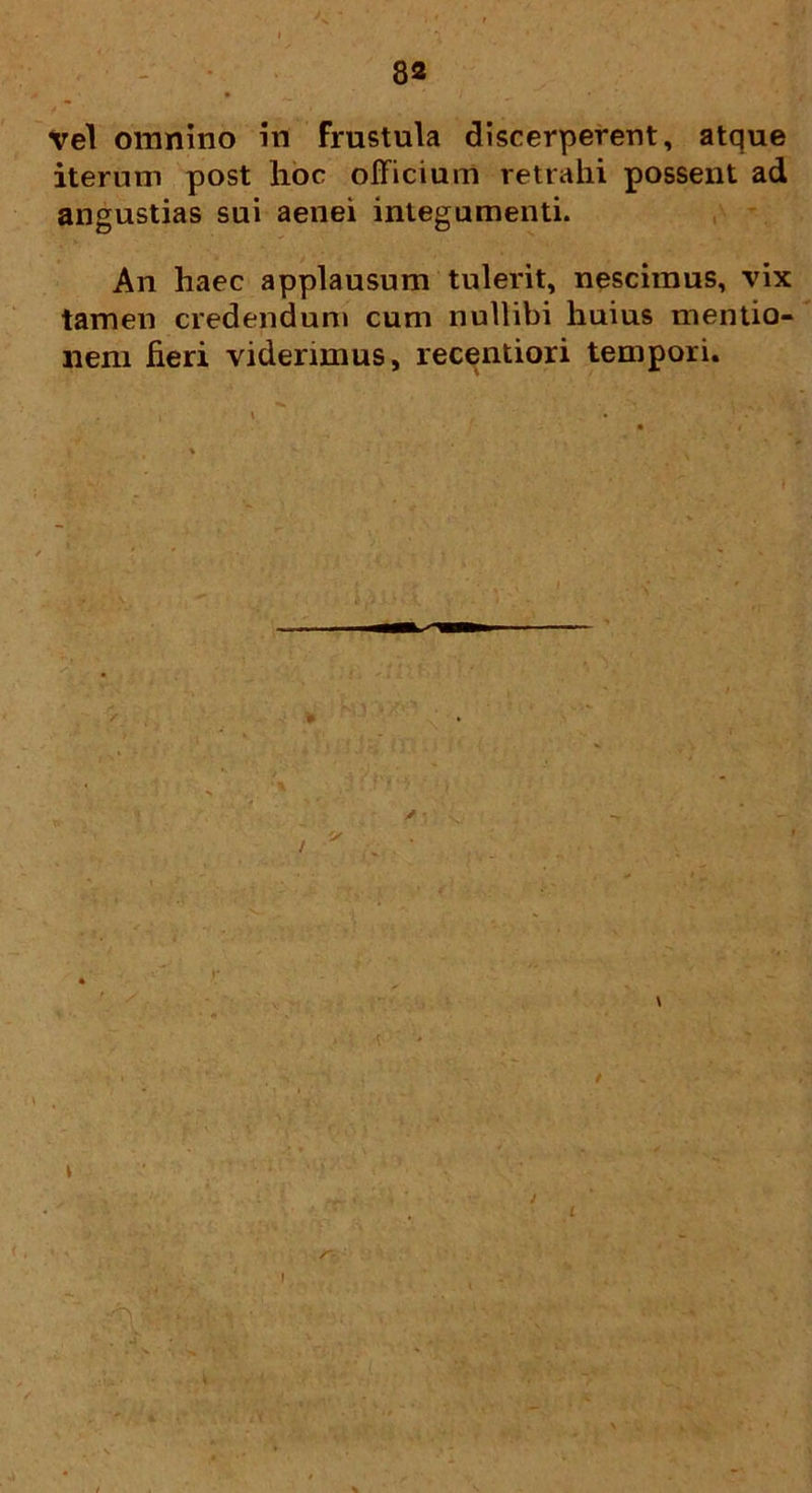 vel omnino in frustula discerperent, atque iterum post hoc officium retrahi possent ad angustias sui aenei integumenti. An haec applausum tulerit, nescimus, vix tamen credendum cum nullibi huius mentio- nem heri viderimus, recentiori tempori.