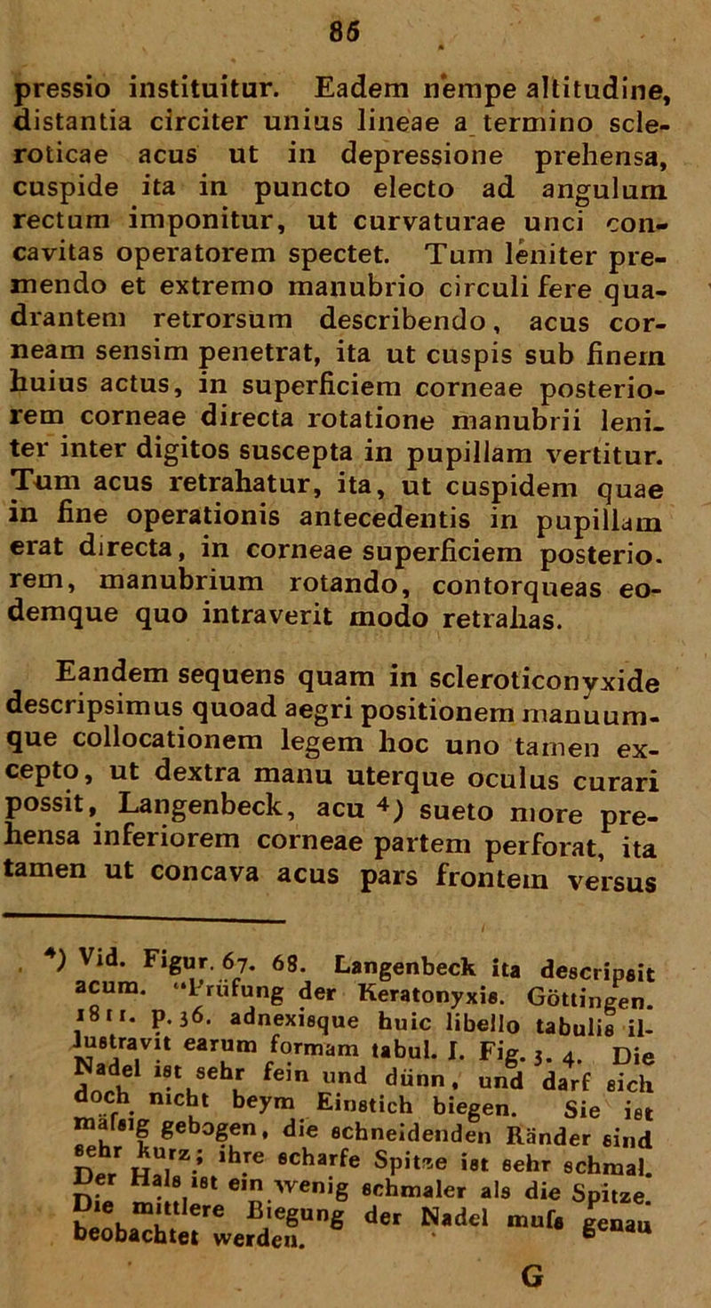pressio instituitur. Eadem nempe altitudine, distantia circiter unius lineae a termino scle- roticae acus ut in depressione prehensa, cuspide ita in puncto electo ad angulum rectum imponitur, ut curvaturae unci con- cavitas operatorem spectet. Tum leniter pre- mendo et extremo manubrio circuli fere qua- drantem retrorsum describendo, acus cor- neam sensim penetrat, ita ut cuspis sub finem huius actus, in superficiem corneae posterio- rem corneae directa rotatione manubrii leni- ter inter digitos suscepta in pupillam vertitur. Tum acus retrahatur, ita, ut cuspidem quae in fine operationis antecedentis in pupillam erat directa, in corneae superficiem posterio. rem, manubrium rotando, contorqueas eo- demque quo intraverit modo retrahas. Eandem sequens quam in scleroticonyxide descripsimus quoad aegri positionem manuum- que collocationem legem hoc uno tamen ex- cepto, ut dextra manu uterque oculus curari possit, Langenbeck, acu 4; sueto more pre- hensa inferiorem corneae partem perforat, ita tamen ut concava acus pars frontem versus ) Vid. Figur. 67. 68. Langenbeck ita descripsit acum. ‘Trufung der Keratonyxie. Gottingen. 1811. p. 36. adnexisque huic libello tabulis il- luetravit earum formam tabui. I. Fig. 3. 4. Die Anrh l6\Sehl fCm Und dnn* und darf fiich doch mcbt beym Einstich biegen. Sie iet rnarug gebogen, die echneidenden Rander sind ntr „rz.; lh.re echarfe Spitfse iet sehr schmal. lJer Hals iet em wenig schmaler ais die Spitze ?i\mutIere BieSuS der Nadel genau beobachtet werden. * e G