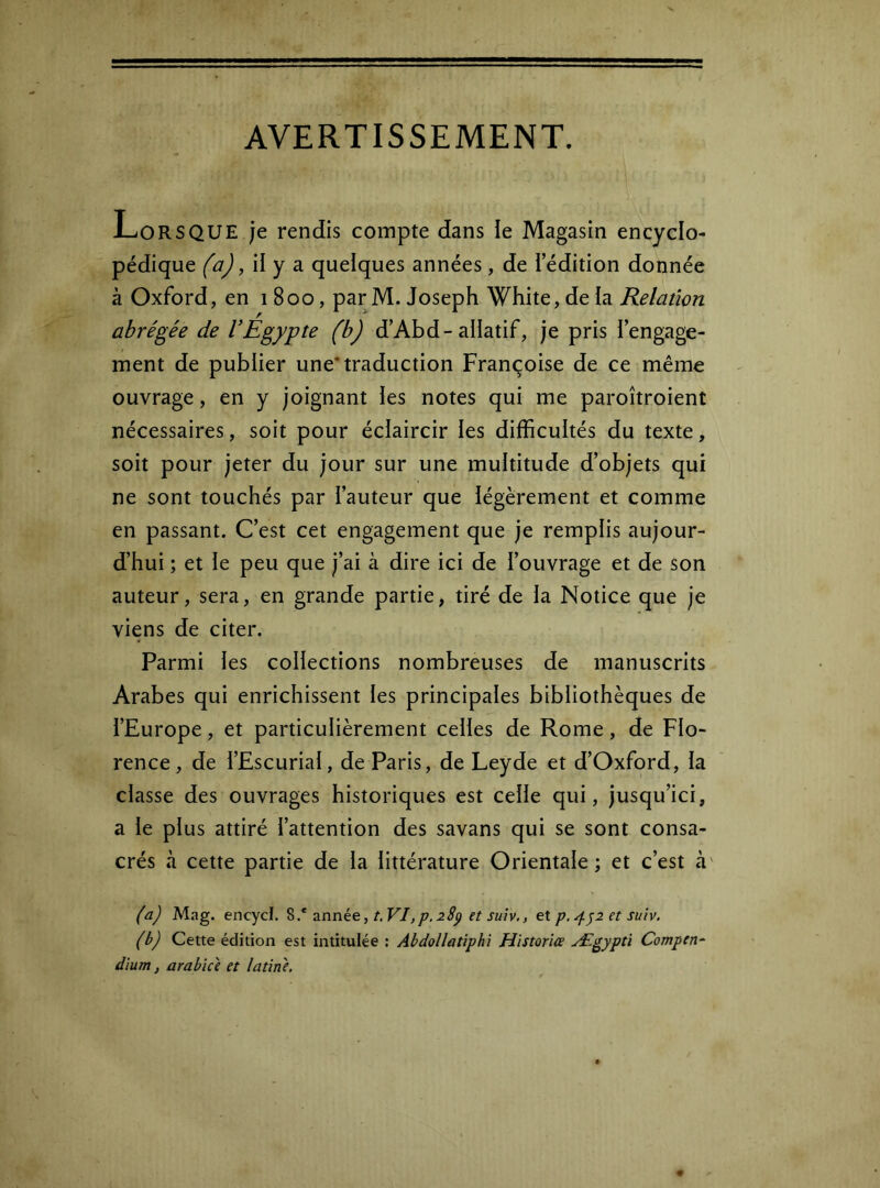 AVERTISSEMENT. i-<ORSQUE je rendis compte dans le Magasin encyclo- pédique (a), il y a quelques années, de i édition donnée à Oxford, en 1800, par M. Joseph White, de ia Relation abrégée de VEgypte (b) d’Abd-allatif, je pris l’engage- ment de publier une’traduction Françoise de ce même ouvrage, en y joignant les notes qui me paroîtroient nécessaires, soit pour éclaircir les difficultés du texte, soit pour jeter du jour sur une multitude d’objets qui ne sont touchés par l’auteur que légèrement et comme en passant. C’est cet engagement que je remplis aujour- d’hui ; et le peu que j’ai à dire ici de l’ouvrage et de son auteur, sera, en grande partie, tiré de la Notice que je viens de citer. Parmi les coHections nombreuses de manuscrits Arabes qui enrichissent les principales bibliothèques de l’Europe, et particulièrement celles de Rome, de Flo- rence, de l’Escurial, de Paris, de Leyde et d’Oxford, la classe des ouvrages historiques est celle qui, jusqu’ici, a le plus attiré l’attention des savans qui se sont consa- crés à cette partie de la littérature Orientale ; et c’est à' (a) Mag. encyd. 8.* znnie,t.VI,p.28p et suiv,, et p. ^^2 et suiv. (b) Cette édition est intitulée : Abdollatiphi Historiée Ægypti Compen^ dium, arabiù et latine.