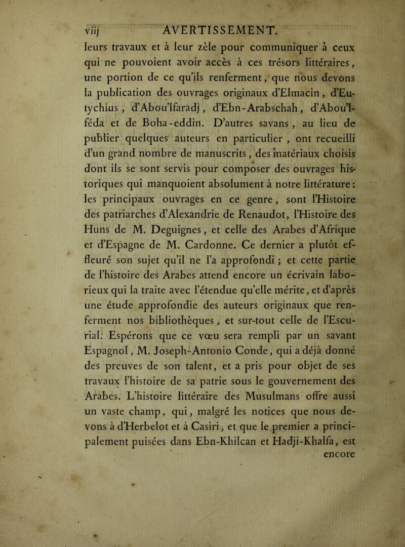 leurs travaux et à leur zèle pour communiquer à ceux qui ne pouvoient avoir accès à ces trésors littéraires, une portion de ce qu’ils renferment, que nous devons la publication des ouvrages originaux d’Elmacin, d’Eu- tychius , d’Abou’lfaradj, d’Ebn-Arabschah , d’Abou’l- féda et de Boha-eddin. D’autres savans , au lieu de publier quelques auteurs en particulier , ont recueilli d’un grand nombre de manuscrits, des matériaux choisis dont ils se sont servis pour composer des ouvrages his- toriques qui manquoient absolument à notre littérature ; les principaux ouvrages en ce genre, sont l’Histoire des patriarches d’Alexandrie de Renaudot, l’Histoire des Huns de M. Deguignes, et celle des Arabes d’Afrique et d’Espagne de M. Cardonne. Ce dernier a plutôt ef- fleuré son sujet qu’il ne l’a approfondi ; et cette partie de l’histoire des Arabes attend encore un écrivain labo- rieux qui la traite avec l’étendue qu’elle mérite, et d’après une étude approfondie des auteurs originaux que ren- ferment nos bibliothèques, et sur-tout celle de l’Escii- rial: Espérons que ce vœu sera rempli par un savant Espagnol, M. Joseph-Antonio Conde, qui a déjà donné des preuves de son talent, et a pris pour objet de ses travaux l’histoire de sa patrie sous le gouvernement des Arabes. L’histoire littéraire des Musulmans offre aussi un vaste champ, qui, malgré les notices que nous de- vons à d’Herbelot et à Casiri, et que le premier a princi- palement puisées dans Ebn-Khilcan et Hadji-Khalfa, est encore