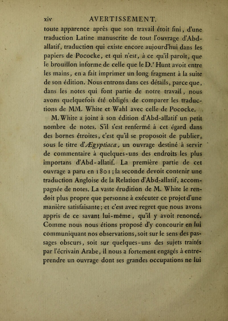 toute apparence après que son travail étoit fini, d’une traduction Latine manuscrite de tout l’ouvrage d’Abd- aliatif, traduction qui existe encore aujourd’hui dans les papiers de Pococke, et qui n’est, à ce qu’il paroît, que ie brouillon informe de ceiie que leD.^'Hunt avoit entre les mains, en a fait imprimer un long fragment à la suite de son édition. Nous entrons dans ces détails, parce que, dans les notes qui font partie de notre travail, nous avons quelquefois été obligés de comparer les traduc- tions de MM. White et Wahl avec celle de Pococke. . M. White a joint à son édition d’Abd-alIatif un petit nombre de notes. S’il s’est renfermé à cet égard dans des bornes étroites, c’est qu’il se proposoit de publier, sous le titre diÆgyptiaca, un ouvrage destiné à servir de commentaire à quelques-uns des endroits les plus importans d’Abd-allatif. La première partie de cet ouvrage a paru en i 8o i ; la seconde devoit contenir une traduction Angloise de la Relation d’Abd-allatif, accom- pagnée de notes. La vaste érudition de M. White le ren- doit plus propre que personne à exécuter ce projet d’une manière satisfaisante j et c’est avec regret que nous avons appris de ce savant lui-même, qu’il y avoit renoncé. Gomme nous nous étions proposé d’y concourir en lui communiquant nos observations, soit sur le sens des pas- sages obscurs, soit sur quelques-uns des sujets traités par l’écrivain Arabe, il nous a fortement engagés à entre- prendre un ouvrage dont ses grandes occupations ne lui