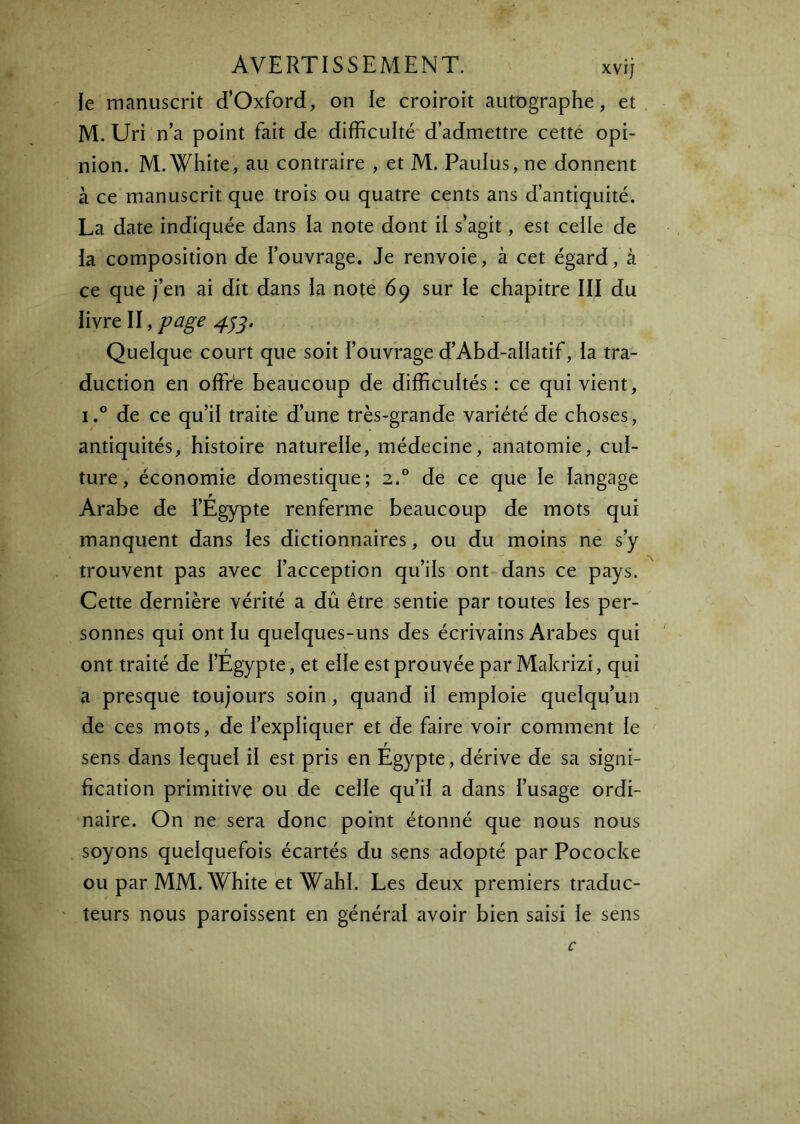 le manuscrit d’Oxford, on le croiroit autographe, et M. Uri n’a point fait de difficulté d’admettre cetté opi- nion. M. White, au contraire , et M. Paulus, ne donnent à ce manuscrit que trois ou quatre cents ans d’antiquité. La date indiquée dans la note dont il s’agit, est celle de la composition de l’ouvrage. Je renvoie, à cet égard, à ce que j’en ai dit dans la note 69 sur le chapitre III du livre II, page Quelque court que soit l’ouvrage d’Abd-alIatif, la tra- duction en offr'e beaucoup de difficultés: ce qui vient, i.° de ce qu’il traite d’une très-grande variété de choses, antiquités, histoire naturelle, médecine, anatomie, cul- ture, économie domestique; 2.® de ce que le langage Arabe de l’Égypte renferme beaucoup de mots qui manquent dans les dictionnaires, ou du moins ne s’y trouvent pas avec l’acception qu’ils ont dans ce pays. Cette dernière vérité a dû être sentie par toutes les per- sonnes qui ont lu quelques-uns des écrivains Arabes qui t ont traité de l’Egypte, et elle est prouvée par Makrizi, qui a presque toujours soin, quand il emploie quelqu’un de ces mots, de l’expliquer et de faire voir comment le sens dans lequel il est pris en Égypte, dérive de sa signi- fication primitive ou de celle qu’il a dans l’usage ordi- naire. On ne sera donc point étonné que nous nous soyons quelquefois écartés du sens adopté par Pococke ou par MM. White et Wahl. Les deux premiers traduc- teurs nous paroissent en général avoir bien saisi le sens