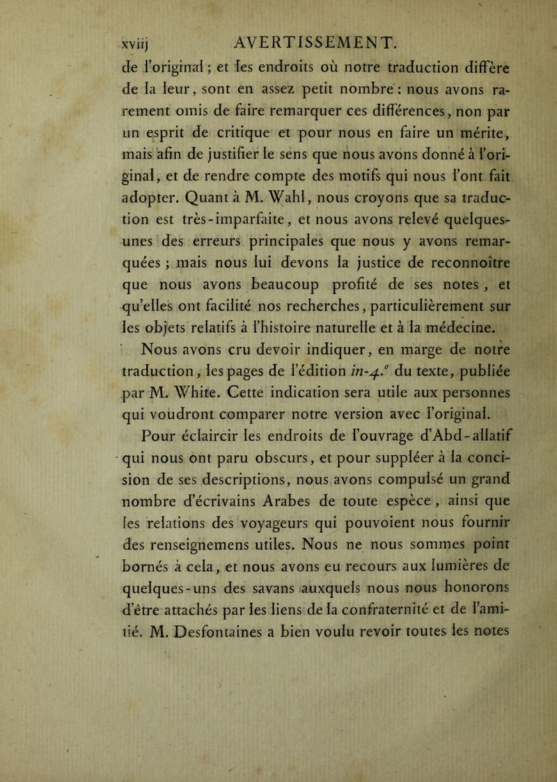 de l’original ; et les endroits où notre traduction diffère de la leur, sont en assez petit nombre: nous avons ra- rement omis de faire remarquer ces différences, non par un esprit de critique et pour nous en faire un mérite, mais afin de justifier le sens que nous avons donné à l’ori- ginal, et de rendre compte des motifs qui nous l’ont fait adopter. Quant à M. Wahl, nous croyons que sa traduc- tion est très-imparfaite, et nous avons relevé quelques- unes des erreurs principales que nous y avons remar- quées ; mais nous lui devons la justice de reconnoître que nous avons beaucoup profité de ses notes , et qu’elles ont facilité nos recherches, particulièrement sur les objets relatifs à l’histoire naturelle et à la médecine. Nous avons cru devoir indiquer, en marge de notre traduction, les pages de l’édition ïn~^° du texte, publiée par M. White. Cette indication sera utile aux personnes qui voudront comparer notre version avec l’original. Pour éclaircir les endroits de l’ouvrage d’Abd-allatif - qui nous ont paru obscurs, et pour suppléer à la conci- sion de ses descriptions, nous avons compulsé un grand nombre d’écrivains Arabes de toute espèce , ainsi que les relations des voyageurs qui pouvoient nous fournir des renseignemens utiles. Nous ne nous sommes point bornés à cela, et nous avons eu recours aux lumières de quelques-uns des savans auxquels nous nous honorons d’étre attachés par les liens de la confraternité et de l’ami- tié. M. Desfontaines a bien voulu revoir toutes les notes