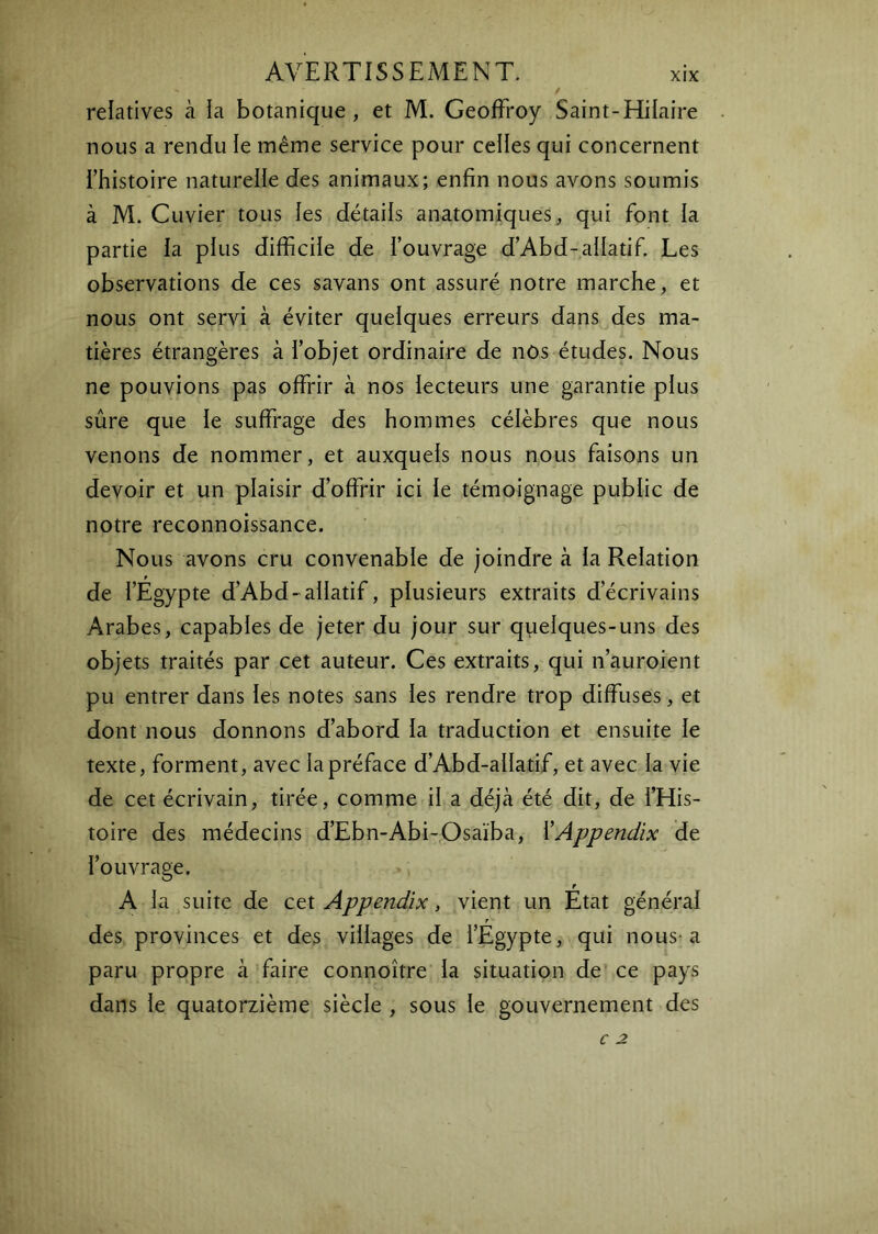 relatives à ia botanique, et M. Geoffroy Saint-Hilaire nous a rendu le même service pour celles qui concernent rhistoire naturelle des animaux; enfin nous avons soumis à M. Cuvier tous les détails anatomiques, qui font la partie la plus difficile de l’ouvrage d’Abd-alIatif. Les observations de ces savans ont assuré notre marche, et nous ont servi à éviter quelques erreurs dans des ma- tières étrangères à l’objet ordinaire de nos études. Nous ne pouvions pas offrir à nos lecteurs une garantie plus sûre que le suffrage des hommes célèbres que nous venons de nommer, et auxquels nous nous faisons un devoir et un plaisir d’offrir ici le témoignage public de notre reconnoissance. Nous avons cru convenable de joindre à ia Relation de l’Egypte d’Abd-allatif, plusieurs extraits d’écrivains Arabes, capables de jeter du jour sur quelques-uns des objets traités par cet auteur. Ces extraits, qui n’auroient pu entrer dans les notes sans les rendre trop diffuses, et dont nous donnons d’abord la traduction et ensuite le texte, forment, avec ia préface d’Abd-allatif, et avec la vie de cet écrivain, tirée, comme il a déjà été dit, de i’His- toire des médecins d’Ebn-Abi-Osaïba, XAppendix de l’ouvrage. f A la suite de M Appendix, vient un Etat général des provinces et des villages de l’Egypte, qui nous-a paru propre à faire connoître la situation de‘ ce pays dans ie quatorzième siècle , sous le gouvernement des