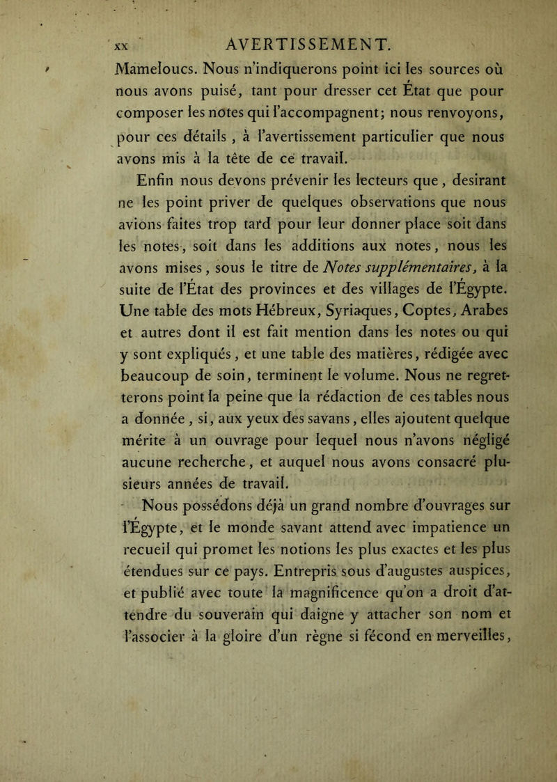 Mameloucs. Nous n’indiquerons point ici les sources où F nous avons puisé, tant pour dresser cet Etat que pour composer les notes qui l’accompagnent; nous renvoyons, pour ces détails , à l’avertissement particulier que nous avons mis à la tête de ce travail. Enfin nous devons prévenir les lecteurs que, désirant ne les point priver de quelques observations que nous avions faites trop tard pour leur donner place soit dans les notes, soit dans les additions aux notes, nous les avons mises, sous le titre àt Notes supplémentaires, à la suite de i’État des provinces et des villages de i’Egypte. Une table des mots Hébreux, Syriaques, Coptes, Arabes et autres dont il est fait mention dans les notes ou qui y sont expliqués, et une table des matières, rédigée avec beaucoup de soin, terminent le voiume. Nous ne regret- terons point la peine que ia rédaction de ces tables nous a donnée , si, aux yeux des savans, elles ajoutent quelque mérite à un ouvrage pour lequel nous n’avons négligé aucune recherche, et auquel nous avons consacré plu- sieurs années de travail. - Nous possédons déjà un grand nombre d’ouvrages sur l’Egypte, et le monde savant attend avec impatience un recueil qui promet les notions les plus exactes et les plus étendues sur ce pays. Entrepris sous d’augustes auspices, et publié avec toute la magnificence qu’on a droit d’at- tendre du souverain qui daigne y attacher son nom et l’associer à la gloire d’un règne si fécond en merveilles.