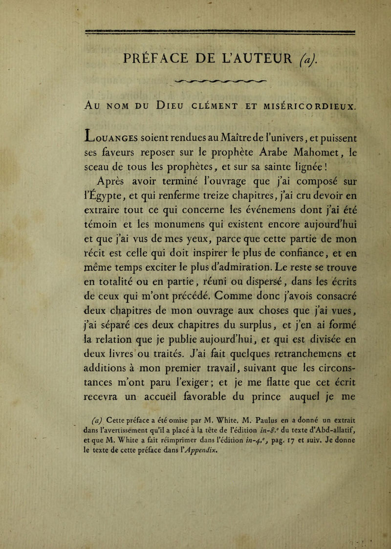 PRÉFACE DE DAUTEUR faj. Au NOM DU Dieu clément et miséricordieux. Louanges soient rendues au Maître de Tunivers, et puissent ses faveurs reposer sur le prophète Arabe Mahomet, le sceau de tous les prophètes, et sur sa sainte lignée ! Après avoir terminé l’ouvrage que j’ai composé sur l’Égypte, et qui renferme treize chapitres, j’ai cru devoir en extraire tout ce qui concerne les événemens dont j’ai été témoin et les monumens qui existent encore aujourd’hui et que j’ai vus de mes yeux, parce que cette partie de mon récit est celle qui doit inspirer le plus de confiance, et en meme temps exciter le plus d’admiration. Le reste se trouve en totalité ou en partie, réuni ou dispersé, dans les écrits de ceux qui m’ont précédé. Comme donc j’avois consacré deux chapitres de mon ouvrage aux choses que j’ai vues, j’ai séparé ces deux chapitres du surplus, et j’en ai formé la relation que je publie aujourd’hui, et qui est divisée en deux livres^ou traités. J’ai fait quelques retranchemens et additions à mon premier travail, suivant que les circons- tances m’ont paru l’exiger; et je me flatte que cet écrit recevra un accueil favorable du prince auquel je me (aj Cette préface a été omise par M. White. M. Paulus en a donné un extrait dans l’avertissement qu’il a placé à la tête de l’édition in-8.° du texte d’Abd-allatif, et que M. White a fait réimprimer dans l’édition , pag. 17 et suiv. Je donne le texte de cette préface dans YAppenJix.