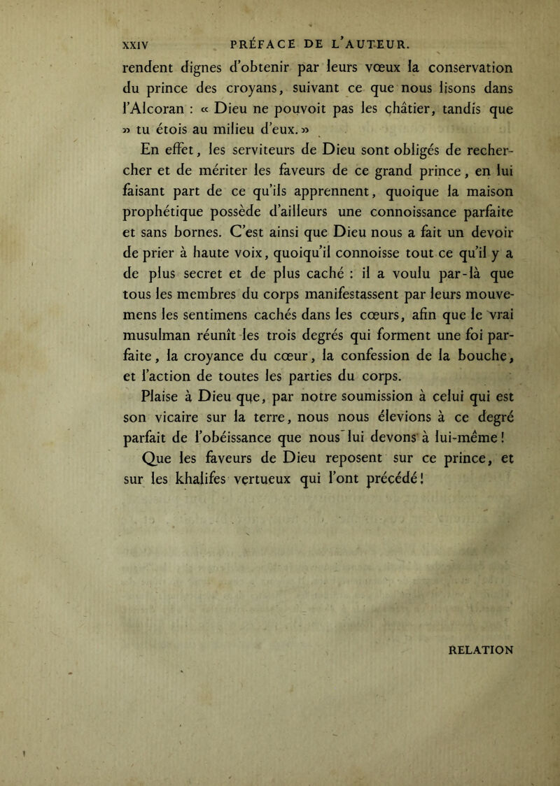 rendent dignes d’obtenir par leurs vœux la conservation du prince des croyans, suivant ce que nous lisons dans l’Alcoran : « Dieu ne pouvoit pas les châtier, tandis que » tu étois au milieu d’eux. En effet, les serviteurs de Dieu sont obligés de recher- cher et de mériter les faveurs de ce grand prince, en lui faisant part de ce qu’ils apprennent, quoique la maison prophétique possède d’ailleurs une connoissance parfaite et sans bornes. C’est ainsi que Dieu nous a fait un devoir de prier à haute voix, quoiqu’il connoisse tout ce qu’il y a de plus secret et de plus caché : il a voulu par-là que tous les membres du corps manifestassent par leurs mouve- mens les sentimens cachés dans les cœurs, afin que le vrai musulman réunît -les trois degrés qui forment une foi par- faite, la croyance du cœur, la confession de la bouche, et l’action de toutes les parties du corps. Plaise à Dieu que, par notre soumission à celui qui est son vicaire sur la terre, nous nous élevions à ce degré parfait de l’obéissance que nous'lui devons à lui-méme! Que les faveurs de Dieu reposent sur ce prince, et sur les khalifes vertueux qui l’ont précédé! RELATION