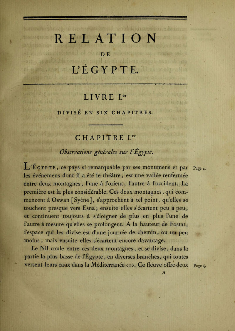 DE M L’ÉGYPTE. LIVRE 15 DIVISÉ EN SIX CHAPITRES. CHAPITRE I. Observations générales sur VÉgypte. L’Égypte, ce pays si remarquable par ses moniimens et par Pagea les événemens dont il a été ie théâtre, est une vallée renfermée entre deux montagnes, Tune à l’orient, l’autre à l’occident. La première est la plus considérable. Ces deux montagnes, qui com- mencent à Oswan [Syène], s’approchent à tel point, quelles se touchent presque vers Esna ; ensuite elles s’écartent peu à peu, et continuent toujours à s’éloigner de plus en plus l’une de l’autre à mesure quelles se prolongent. A la hauteur de Postât, l’espace qui les divise est d’une journée de chemin, ou un peu moins ; mais ensuite elles s’écartent encore davantage. Le Nil coule entre ces deux montagnes, et se divise, dans la partie la plus basse de l’Egypte, en diverses branches, qui toutes versent leurs eaux dans la Méditerranée < i >. Ce fleuve offre deux Page 4 A