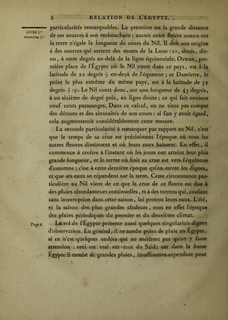 LIVHE 1. CHAPITRE ],' Page 6. RELATION DE l’ÉGYPTE. particularités remarquables. La première est la grande distance de ses sources à son embouchure ; aucun autre fleuve connu sur la terre n’égale la longueur du cours du TSlil. II doit son origine à des sources qui sortent des monts de la Lune <2>, situés, dit- on , à onze degrés au-delà de la ligne équinoxiale, Oswan, pre- mière place de l’Égypte où le Nil entre dans ce pays, est à la latitude de 22 degrés ~ en-deçà de l’équateur ; et Damiette, le point le plus extrême du même pays, est à la latitude de 3 i degrés — <p. Le Nil court donc, sur une longueur de 43 degrés, à un sixième de degré près, en ligne droite ; ce qui fait environ neuf cents parasanges. Dans ce calcul, on ne tient pas compte des détours et des sinuosités de son cours : si l’on y avoit égard, cela augmenteroit considérablement cette mesure. La seconde particularité à remarquer par rapport au Nil, c’est * que le temps de sa crue est précisément l’époque où tous les autres fleuves diminuent et où leurs eaux baissent. En effet, il commence à croître à l’instant où les jours ont atteint leur plus grande longueur, et le terme où finit sa crue est vers l’équinoxe d’automne ; c’est à cette dernière époque qu’on ouvre les digues, et que ses eaux se répandent sur la terre. Cette circonstance par- ticulière au Nil vient de ce que la crue de ce fleuve est due à des pluies abondantes et continuelles, et à des torrens qui, coulant sans interruption dans cette saison, lui portent leurs eaux. L’été, et la saison des plus grandes chaleurs , sont en effet fépoque des pluies périodiques du premier et du deuxième climat. Le sol de l’Égypte présente aussi quelques singularités dignes * r • d’observation. En général, il ne tombe point de pluie en Egypte, si ce ïi’es't .quelques ondées qui ne méritent pas qu’on y fasse attention tceci est vrai sur-tout du Saïd ; car dans la basse Égypte il tombe de grandes pluies, insuffisantes, cependant pour