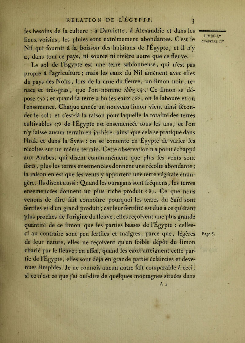 les besoins de la culture : à Damiette, à Alexandrie et dans les lieux voisins, les pluies sont extrêmement abondantes. Cest le Nil qui fournit à la boisson des habitans de l’Égypte, et il n’y a, dans tout ce pays, ni source ni rivière autre que ce fleuve. Le sol de l’Egypte est une terre sablonneuse, qui n’est pas propre à l’agriculture ; mais les eaux du Nil amènent avec elles du pays des Noirs, lors de la crue du fleuve, un limon noir, te- nace et très-gras, que l’on nomnie <4>* Ce limon se dé- pose <5> ; et quand la terre a bu les eaux <6>, on le laboure et on l’ensemence. Chaque année un nouveau limon vient ainsi fécon- der le sol ; et c’est-là la raison pour laquelle la totalité des terres cultivables <7> de l’Égypte est ensemencée tous les ans, et l’on n’y laisse aucun terrain en jachère, ainsi que cela se pratique dans l’Irak et dans la Syrie : on se contente en Egypte de varier les récoltes sur un même terrain. Cette observation n’a point échappé aux Arabes, qui disent communément que plus les vents sont forts, plus les terres ensemencées donnent une récolte abondante ; la raison en est que les vents y apportent une terre végétale étran- gère. Ils disent aussi : Quand les ouragans sont fréquens, les terres ensemencées donnent un plus riche produit <8>. Ce que nous venons de dire fait connoître pourquoi les terres du Saïd sont fertiles et d’un grand produit ; car leur fertilité est due à ce qu’étant plus proches de l’origine du fleuve, elles reçoivent une plus grande /* quantité de ce limon que les parties basses de l’Egypte : celles- de leur nature, elles ne reçoivent qu’un foible dépôt du limon charié par le fleuve ; en effet, quand les eaux atteignent cette par- tie de l’Egypte, elles sont déjà en grande partie éclaircies et deve- nues limpides. Je ne connois aucun autre fait comparable à ceci,* si ce n’est ce que j’ai ouï-dire de quelques montagnes situées dans A a LIVRE I. CHAPITRE I.*'