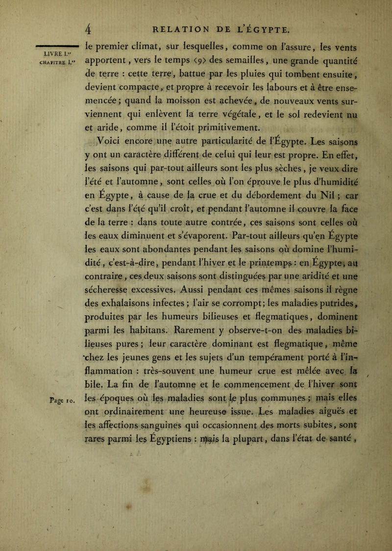 CHAÏITKE I. Page 10, 4 RELATION DE l’ÉGYPTE. le premier climat, sur lesquelles, comme on l’assure, les vents apportent, vers ie temps <9> des semailles, une grande quantité de terre : cette terre, battue par les pluies qui tombent ensuite, devient compacte, et propre à recevoir les labours et à être ense- mencée ; quand la moisson est achevée, de nouveaux vents sur- viennent qui enlèvent la terre végétale, et le sol redevient nu et aride, comme il l’étoit primitivement. Voici encore une autre particularité de l’Égypte. Les saisons y ont un caractère différent de celui qui leur est propre. En effet, les saisons qui par-tout ailleurs sont les plus sèches , je veux dire l’été et l’automne, sont celles où l’on éprouve le plus d’humidité en Egypte, à cause de la crue et du débordement du Nil ; car c’est dans l’été qu’il croît, et pendant l’automne il couvre la face de la terre : dans toute autre contrée, ces saisons sont celles où les eaux diminuent et s’évaporent. Par-tout ailleurs qu’en Égypte les eaux sont abondantes pendant les saisons où domine l’humi- dité , c’est-à-dire, pendant l’hiver et le printemps : en Égypte, au contraire , ces deux saisons sont distinguée^ par une aridité et une sécheresse excessives. Aussi pendant ces mêmes saisons il règne des exhalaisons infectes ; l’air se corrompt; les maladies putrides, produites par les humeurs bilieuses et flegmatiques, dominent parmi les habitans. Rarement y observe-t-on des maladies bi- lieuses pures ; leur caractère dominant est flegmatique, même ‘chez les jeunes gens et les sujets d’un tempérament porté à l’in- flammation : très-souvent une humeur crue est mêlée avec fa / bile. La fin de l’automne et le commencement de l’hiver sont les époques où les maladies sont Ije plus communes; mais elles ont ordinairement une heureuse issue. Les maladies aiguës et les affections sanguines qui occasionnent des morts subites, sont rares parmi les Égyptiens : nji^is la plupart, dans l’état de santé , \