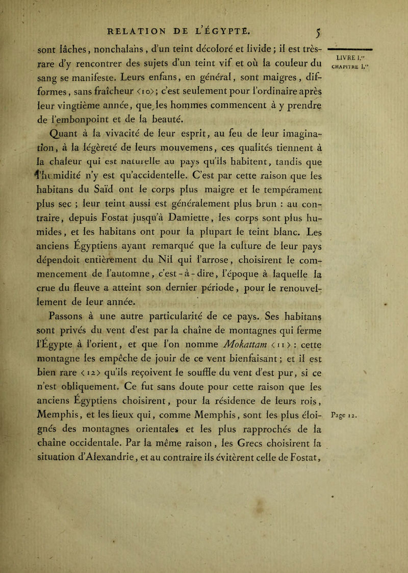 sont iâches, nonchalahs , d’un teint décoloré et livide ; il est très- rare d’y rencontrer des sujets d’un teint vif et où la couleur du sang se manifeste. Leurs enfans, en général, sont maigres, dif- formes, sans fraîcheur <io>; c’est seulement pour l’ordinaire après leur vingtième année, que.les hommes commencent à y prendre de l’embonpoint et de la beauté. Quant à la vivacité de leur esprit, au feu de leur imagina- tion , à la légèreté de leurs mouvemens, ces qualités tiennent à la chaleur qui est naturelle au pays qu’ils habitent, tandis que ^’hi.midité n’y est qu’accidentelle. C’est par cette raison que les habitans du Saïd ont le corps plus maigre et le tempérament plus sec ; leur teint aussi est généralement plus brun : au con- traire, depuis Fostat jusqu’à Damiette, les corps sont plus hu- mides , et les habitans ont pour la plupart le teint blanc. Les anciens Égyptiens ayant remarqué que la culture de leur pays dépendoit entièrement du Nil qui l’arrose, choisirent le com- mencement de l’automne, c’est-à-dire, l’époque à laquelle la crue du fleuve a atteint son dernier période, pour le renouvel- lement de leur année. Passons à une autre particularité de ce pays. Ses habitans sont privés du vent d’est par la chaîne de montagnes qui ferme / l’Egypte à l’orient, et que l’on nomme Mokattam < 11 > : cette montagne les empêche de Jouir de ce vent bienfaisant ; et il est bien rare < i2> qu’ils reçoivent le souffle du vent d’est pur, si ce n’est obliquement. Ce fut sans doute pour cette raison que les anciens Egyptiens choisirent, pour la résidence de leurs rois, Memphis, et les lieux qui, comme Memphis, sont les plus éloi- gnés des montagnes orientales et les plus rapprochés de la chaîne occidentale. Par la même raison , les Grecs choisirent la situation d’Alexandrie, et au contraire ils évitèrent celle de Fostat, LIVRE ]. CHAPHRE 1. \ Page 12.