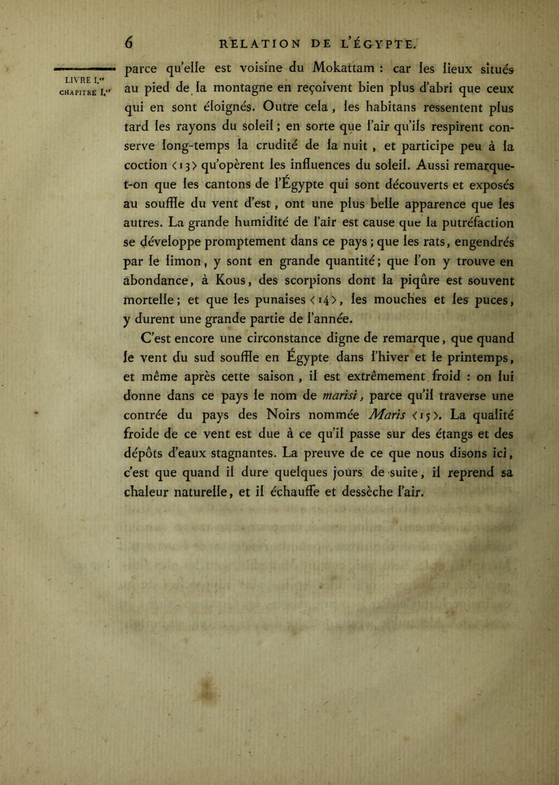 CHAPITRE 1,“' 6 RELATION DE l’ÉGYPTE. parce qu elle est voisine du Mokattam : car les lieux situés au pied de la montagne en reçoivent bien plus d’abri que ceux qui en sont éloignés. Outre cela, les habitans ressentent plus tard les rayons du soleil ; en sorte que l’air qu’ils respirent con- serve long-temps la crudité de la nuit , et participe peu à la coction < 13 > qu’opèrent les influences du soleil. Aussi remarque- t-on que les cantons de l’Égypte qui sont découverts et exposés au souffle du vent d’est, ont une plus belle apparence que les autres. La grande humidité de l’air est cause que la putréfaction se développe promptement dans ce pays ; que les rats, engendrés par le limon, y sont en grande quantité ; que l’on y trouve en abondance, à Kous, des scorpions dont la piqûre est souvent mortelle; et que les punaises < 14>, les mouches et les puces, y durent une grande partie de l’année. C’est encore une circonstance digne de remarque, que quand le vent du sud souffle en Égypte dans l’hiver et le printemps, et même après cette saison , il est extrêmement froid ; on lui donne dans ce pays le nom de marisi, parce qu’il traverse une contrée du pays des Noirs nommée Maris <15 >, La qualité froide de ce vent est due à ce qu’il passe sur des étangs et des dépôts d’eaux stagnantes. La preuve de ce que nous disons ici, c’est que quand il dure quelques jours de suite, il reprend sa chaleur naturelle, et il échauffe et dessèche l’air.