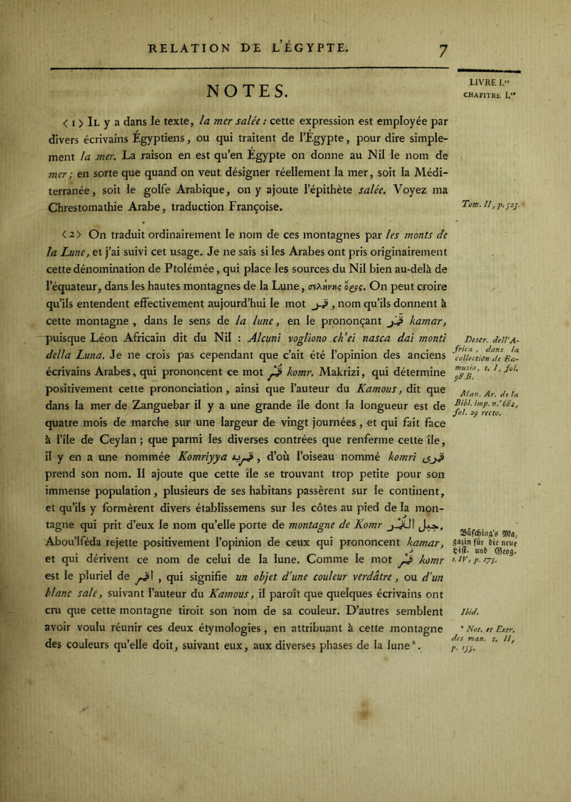 NOTES. < I > Il y a dans le texte, la mer salée : cette expression est employée par divers écrivains Egyptiens, ou qui traitent de l’Egypte, pour dire simple- ment la mer. La raison en est qu’en Egypte on donne au Nil le nom de mer ; en sorte que quand on veut, désigner réellement la mer, soit la Médi- terranée, soit le golfe Arabique, on y ajoute l’épithète salée. Voyez ma Chrestomathie Arabe, traduction Françoise. <2> On traduit ordinairement le nom de ces montagnes par les monts de la Lune, et j’ai suivi cet usage. Je ne sais si les Arabes ont pris originairement cette dénomination de Ptolémée, qui place les sources du Nil bien au-delà de l’équateur, dans les hautes montagnes de la Lune, cnXitvnç o^ç. On peut croire qu’ils entendent effectivement aujourd’hui le mot j-^ , nom qu’ils donnent k cette montagne , dans le sens de la lune, en le prononçant kamar, puisque Léon Africain dit du Nil : Alcuni vogliono ch’ei nasca daî montî délia Luna. Je ne crois pas cependant que c’ait été l’opinion des anciens écrivains Arabes, qui prononcent ce mot komr, Makrizi, qui détermine positivement cette prononciation, ainsi que l’auteur du Kamous, dit que dans la mer de Zanguebar il y a une grande île dont la longueur est de quatre mois de marche sur une largeur de vingt journées, et qui fait face à l’île de Ceylan ; que parmi les diverses contrées que renferme celte île, il y en a une nommée Komriyya , d’où l’oiseau nommé komri ^ prend son nom. Il ajoute que cette île se trouvant trop petite pour son immense population, plusieurs de ses habitans passèrent sur le continent, et qu’ils y formèrent divers établissemens sur les côtes au pied de la mon- tagne qui prit d’eux le nom qu’elle porte de montagne de Komr Abou’lféda rejette positivement l’opinion de ceux qui prononcent kamar, et qui dérivent ce nom de celui de la lune. Comme le mot komr est le pluriel de , qui signifie un objet d’une couleur verdâtre, ou d’un blanc sale, suivant l’auteur du Kamous, il paroît que quelques écrivains ont cru que cette montagne tiroit son nom de sa couleur. D’autres semblent avoir voulu réunir ces deux étymologies, en attribuant à cette montagne des couleurs qu’elle doit, suivant eux, aux diverses phases de la lune’. LIVRE I. CHAPITRE I.*' Tom, Il, p<p^. Descr. eîell’A- frica , dans la coUtctiOn de Ra- musiù, t, I, fol, pSB. Alan. A)’, de ta Bibt, irnp. nPCSi, fol. 2p recto. fût ûle nciie fctfï. unû ®f05, t.iv, p. jjf. Ibid. * Not. et Extr, des man. t, II, r- 'SS-