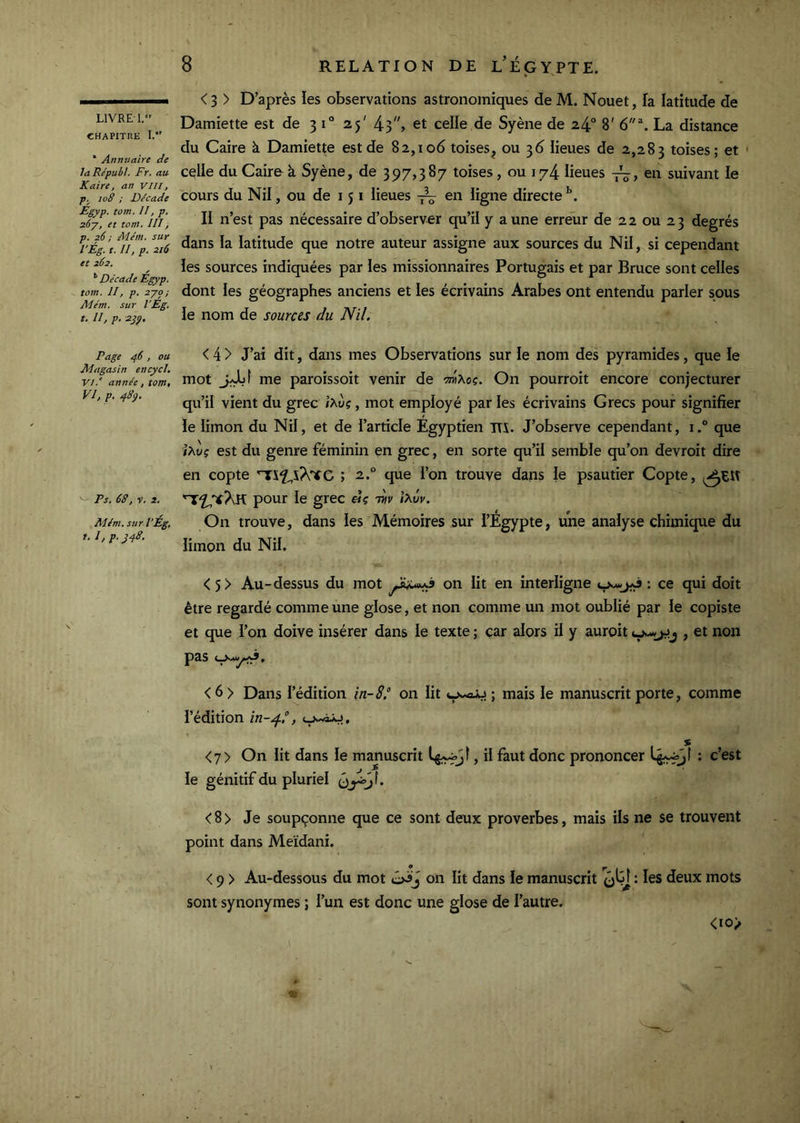 LIVRE 1. CHAPITRE I. * Annuaire de laRépubl. Fr. au Kaire, an vill, p. io8 ; Décade Egyp. tom, II, p. zôy, et tom. III, p. 26 ; Mém. sur l'Ég. t. //, p. 216 et 262. Décade Egyp. tom. Il, p. 2-yo; Atém. sur l’Eg. t. 11, p. 2gÿ, Page rf6, ou Magasin encycl, VI. ' année, tom, VJ, p. 48ÿ. Ps. 68, V. 2. Mém. sur l’Eg, t. 1, P.J48. <3 > D’après les observations astronomiques de M. Nouet, fa latitude de Damiette est de 3 1° 25' 43, et celle de Syène de 24“ 8' 6“^. La distance du Caire à Damiette est de 82,106 toises^ ou 36 iieues de 2,283 toises; et ' celle du Cairo à Syène, de 397,387 toises, ou 174 lieues en suivant le cours du Nil, ou de 151 lieues -jL en ligne directe II n’est pas nécessaire d’observer qu’il y aune erreur de 22 ou 23 degrés dans la latitude que notre auteur assigne aux sources du Nil, si cependant les sources indiquées par les missionnaires Portugais et par Bruce sont celles dont les géographes anciens et les écrivains Arabes ont entendu parler sous le nom de sources du Nil. < 4 > J’ai dit, dans mes Observations sur le nom des pyramides, que le mot jUjf me paroissoit venir de 'm'Koç. On pourroit encore conjecturer qu’il vient du grec ixùç, mot employé par les écrivains Grecs pour signifier le limon du Nil, et de l’article Egyptien ITS. J’observe cependant, i.° que îXwç est du genre féminin en grec, en sorte qu’il semble qu’on devroit dire en copte ; 2.° que l’on trouve dans le psautier Copte, pour le grec twp iXvv. On trouve, dans les Mémoires sur l’Égypte, une analyse chimique du limon du Nil, < 5> Au-dessus du mot on lit en interligne : ce qui doit être regardé comme une glose, et non comme un mot oublié par le copiste et que l’on doive insérer dans le texte; car alors il y auroit, et non p3.S < 6 > Dans l’édition in-8° on lit ; mais le manuscrit porte, comme l’édition in-gf°, y-iy. % <7> On lit dans le manuscrit , il faut donc prononcer : c’est le génitif du pluriel <8> Je soupçonne que ce sont deux proverbes, mais ils ne se trouvent point dans Meïdani. < 9 > Au-dessous du mot on lit dans le manuscrit qLJ : les deux mots sont synonymes ; l’un est donc une glose de l’autre. <io>