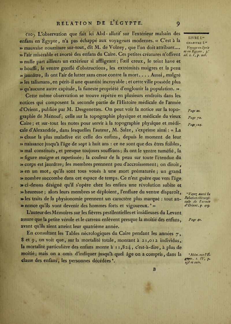 <io> L’observation que fait ici Abd-allatif sur l’extérieur malsain des enfans en Égypte, n’a pas échappé aux voyageurs modernes. « C’est k la >ï mauvaise nourriture sur-tout, dit M. de Volney, que l’on doit attribuer.... l’air misérable et avorté des enfans du Caire. Ces petites créatures n’offrent 3î nulle part ailleurs un extérieur si affligeant ; l’œil creux, le teint hâve et 5ï bouffi, le ventre gonflé d’obstructions, les extrémités maigres et la peau » jaunâtre, ils ont l’air de lutter sans cesse contre la mort.... Aussi, malgré les talismans, en périt-il une quantité incroyable ; et cette ville possède plus 5> qu’aucune autre capitale, la funeste propriété d’engloutir la population. » Cette même observation se trouve répétée en plusieurs endroits dans les notices qui composent la seconde partie de l’Histoire médicale de l’armée d’Orient, publiée par M. Desgenettes. On peut voir la notice sur la topo- graphie de Ménouf; celle sur la topographie physique et médicale du vieux Caire ; et sur-tout les notes pour servir à la topographie physique et médi- cale d’Alexandrie, dans lesquelles l’auteur, M. Salze, s’exprime ainsi : « La » classe la plus maladive est celle des enfans, depuis le moment de leur naissance jusqu’à l’âge de sept k huit ans : ce ne sont que des êtres foibles, mal constitués , et presque toujours souffrans ; ils ont le ventre tuméfié, la figure maigre et rapetissée ; la couleur de la peau sur toute l’étendue du M corps est jaunâtre; les membres prennent peu d’accroissement; on diroit, en un mot, qu’ils sont tous voués k une mort prématurée ; un grand 3> nombre succombe dans cet espace de temps. Ce n’est guère que vers l’âge » ci-dessus désigné qu’il s’opère chez les enfans une révolution subite et » heureuse ; alors leurs membres se déploient, l’enflure du ventre disparoît, » les traits de la physionomie prennent un caractère plus marqué : tout an- » nonce qu’ils vont devenir des hommes forts et vigoureux. ^ jj L’auteur des Mémoires sur les fièvres pestilentielles et insidieuses du Levant assure que la petite vérole et le carreau enlèvent presque la moitié des enfans, avant qu’ils aient atteint leur quatrième année. En consultant les Tables nécrologiques du Caire pendant les années 7, 8 et p, on voit que, sur la mortalité totale, montant à 21,012 individus, la mortalité particulière des enfans monte à 11,824, c’est-à-dire, à plus de moitié ; mais on a omis d’indiquer jusqu’à quel âge on a compris, dans la classe des enfans, les personnes décédées *. LIVRE I, CHAPITRE I. Voyage en Syrie et en Egypte , j.' éd. t. I, p, 2aÿ, Page Z9. Page yi. Page 124. * Voyei aussi ta Relation chirurgi- cale de l'arme'e d’Orient, p. 40g, Page 40. ' Mdm. sur l’É- gypte, t. IV, p. 2jS et suiv. B