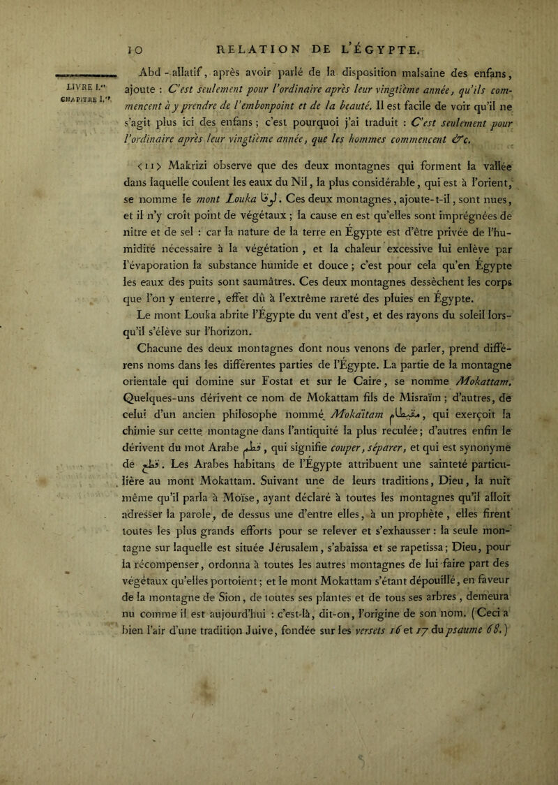 CH/riTRE 1.'' 10 RELATION DE l’ÉGYPTE. . Abd - allatif, après avoir parlé de la disposition malsaine des enfans, ajoute : C’est seulement pour l’ordinaire apres leur vingtième année, qu’ils com- mencent a y prendre de Vembonpoint et de la beauté, 11 est facile de voir qu’il ne s’agit plus ici des enfans ; c’est pourquoi j’ai traduit : C'est seulement pour l’ordinaire apres leur vingtième année, que les hommes commencent &c. < 11 > Makrizi observe que des deux montagnes qui forment la vallée dans laquelle coulent les eaux du Nil, la plus considérable, qui est à l’orient,' se nomme le mont Louka Uy. Ces deux montagnes, ajoute-t-il, sont nues, et il n’y croît point de végétaux ; la cause en est qu’elles sont imprégnées de nitre et de sel : car la nature de la terre en Egypte est d’être privée de l’hu- midité nécessaire à la végétation , et la chaleur excessive lui enlève par l’évaporation la substance humide et douce ; c’est pour cela qu’en Egypte les eaux des puits sont saumâtres. Ces deux montagnes dessèchent les corps que l’on y enterre, effet diî à l’extrême rareté des pluies en Egypte. Le mont Louka abrite l’Egypte du vent d’est, et des rayons du soleil lors- qu’il s’élève sur l’horizon. Chacune des deux montagnes dont nous venons de parler, prend diffé- rens noms dans les différentes parties de l’Egypte. La partie de la montagne orientale qui domine sur Fostat et sur le Caire, se nomme Mokattam. Quelques-uns dérivent ce nom de Mokattam fils de Misraïm ; d’autres, de celui d’un ancien philosophe nommé, Mokàitam , qui exerçoit la chimie sur cette, montagne dans l’antiquité la plus reculée ; d’autres enfin le dérivent du mot Arabe , qui signifie couper, séparer, et qui est synonyme de . Les Arabes habitans de l’Egypte attribuent une sainteté particu- , Itère au mont Mokattam. Suivant une de leurs traditions. Dieu, la nuit même qu’il parla à Moïse, ayant déclaré à toutes les montagnes qu’il alloit adresser la parole, de dessus une d’entre elles, à un prophète , elles firent toutes les plus grands efforts pour se relever et s’exhausser : la seule mon- tagne sur laquelle est située Jérusalem, s’abaissa et se rapetissa; Dieu, pour la récompenser, ordonna à toutes les autres montagnes de lui faire part des végétaux qu’elles portoient ; et le mont Mokattam s’étant dépouillé, en faveur de la montagne de Sion, de toutes ses plantes et de tous ses arbres , demeura nu comme il est aujourd’hui ; c’est-là, dit-on, l’origine de son nom. (Ceci a