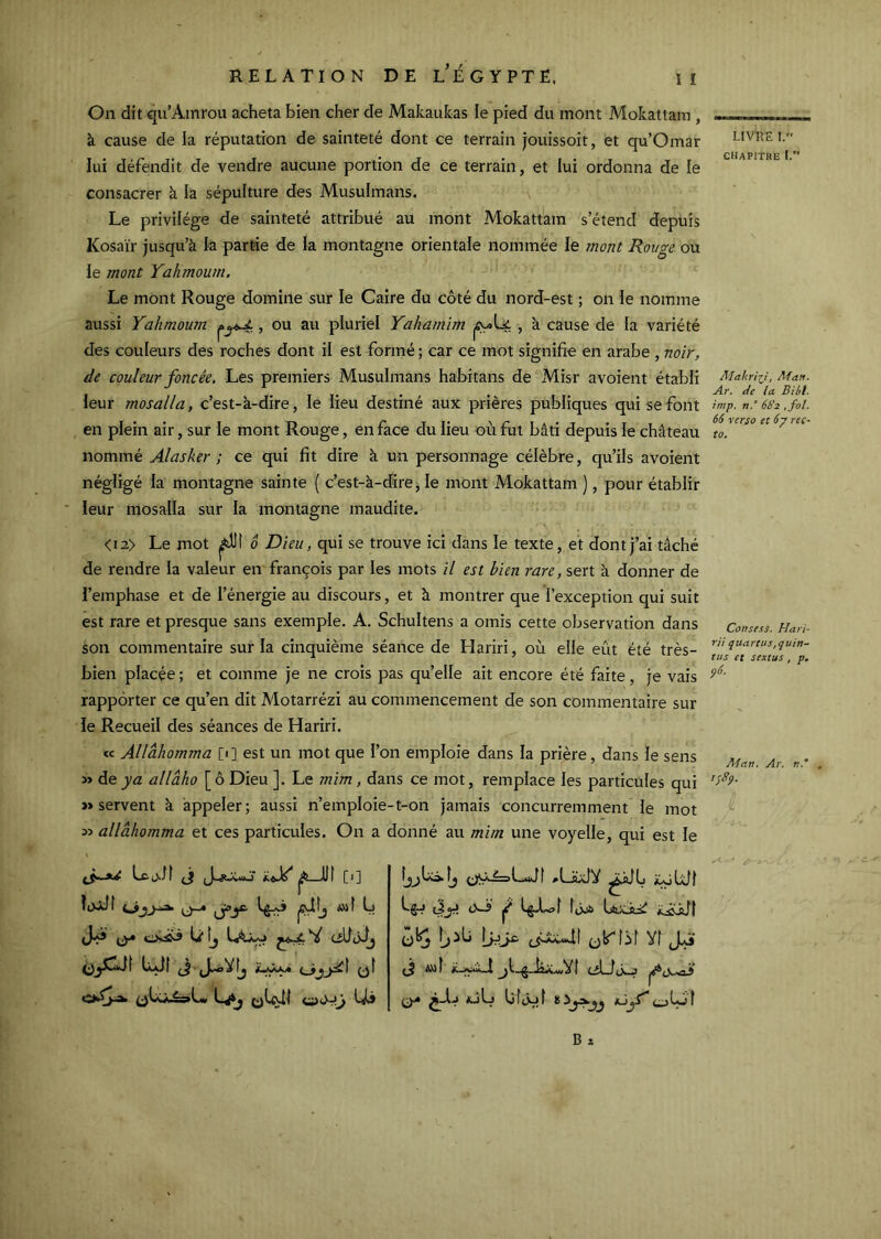 à cause de la réputation de sainteté dont ce terrain jouissoit, et qu’Omar lui défendit de vendre aucune portion de ce terrain, et lui ordonna de le consacrer à la sépulture des Musulmans. Le privilège de sainteté attribué au mont Mokattam s’étend depuis Kosaïr jusqu’à la partie de la montagne orientale nommée le mont Rouge ou le mont Yahmoum. Le mont Rouge domine sur le Caire du côté du nord-est ; on le nomme aussi Yahmoum , ou au pluriel Yahamîm , à cause de la variété des couleurs des roches dont il est formé ; car ce mot signifie en arabe, noir, de couleur foncée. Les premiers Musulmans habitans de Misr avoient établi leur mosalla, c’est-à-dire, le lieu destiné aux prières publiques qui se font en plein air, sur le mont Rouge, en face du lieu où fut bâti depuis le château nommé Alasker ; ce qui fit dire à un personnage célèbre, qu’ils avoient négligé la montagne sainte ( c’est-à-dire ^ le mont Mokattam ), pour établir ieur mosalla sur la montagne maudite. <i2> Le mot i^llt ô Dieu, qui se trouve ici dans le texte, et dont j’ai tâché de rendre la valeur en françois par les mots il est bien rare, sert à donner de l’emphase et de l’énergie au discours, et à montrer que l’exception qui suit est rare et presque sans exemple. A. Schultens a omis cette observation dans son commentaire sur la cinquième séance de Hariri, où elle eût été très- bien placée ; et comme je ne crois pas qu’elle ait encore été faite, je vais rapporter ce qu’en dit Motarrézi au commencement de son commentaire sur le Recueil des séances de Hariri. « Allàhomma [•] est un mot que l’on emploie dans la prière, dans le sens » de y a allâho [ô Dieu ]. Le mim, dans ce mot, remplace les particules qui » servent à appeler; aussi n’emploie-t-on jamais concurremment le mot allàhomma et ces particules. On a donné au mim une voyelle, qui est le lujJf jfUtj w( L lujf (J »LaxlV iÇôUJI LgAoî îôijb Vf (J A»! jt-g-kxwVf cîLJj^ ajL Ufûjf LIVRE I. chapithe I. Âtahriii, Ma». Ar. de la Bibl. imp. n.° 682 ,fol. 66 verso et 6y ret- to. Consess. Hari- rii qiiartus.quin- tus et sextus , p. p6. Man. Ar. «.* , ipSp.