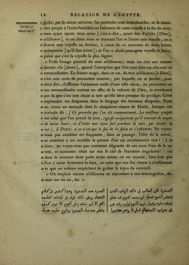 CHAPITRE 1.*' 11 RELATION DE L’ÉGYPTE. ■>^fatha, par la raison suivante: les particules sont indéclinables, et le carac- tère propre à l’indéclinabilité est l’absence de toute voyelle à la fin du mot ; mais ayant ajouté deux mîms [c’est-à-dire, ayant fait Sallâho [Dieu], alIâhomm'\, et ces deux 7nîms se trouvant l’un et l’autre sans voyelle, on a » donné une voyelle au dernier, à cause de ce concours de deux lettres quiescentes [qu’il faut éviter] ; et l’on a choisi pour cette voyelle le^f^^, parce que c’est la voyelle la plus légère. 55 Voilà l’usage primitif du mot allâhomma ; mais on s’en sert encore 55 devant ilia [sinon], quand l’exception que l’on veut faire est très-rare et 55 extraordinaire. En faisant usage, dans ce cas, du mot allâhomma [ô Dieu], 55 c’est une sorte de précautipn oratoire , par laquelle on se justifie, pour 55 ainsi dire, d’affirmer l’existence réelle d’une telle chose, en présentant ce 55 cas extraordinaire comme un effet de la volonté de Dieu, et avertissant 55 par-là que c’est une chose si rare qu’elle tient presque du prodige. Cette 55 expression est fréquente dans le langage des hommes éloquens. Nous 55 en avons un exemple dans la cinquième séance de Hariri, lorsque cet 55 écrivain dit : [ Ce proverbe que Von dit communément, Le meilleur souper 55 est celui que l’on prend de jour, signijie uniquement qu’il convient de souper 55 de bonne heure , et d'éviter tout repas fait pendant la nuit, qui trouble la 55 vue], ô Dieu, si ce n’est que le feu de la faim ne s’enflamme. Ne voyez- 55 vous pas combien est frappante , dans ce passage, l’idée de la rareté, 55 et combien y est sensible la pensée d’un cas extrêmement rare \ [ à la 55 lettre, ne voyez-vous pas comment dégoutte de ces mots l’eau de la ra- 55 reté, et comment reluit sur eux le ciel de l’extrême singularité ! ) car 55 dans le moment dont parle notre auteur on est rassasié, bien loin que 55 l’on y sente fortement la faim, en sorte que son feu vienne à s’enflammer 55 et que ses ardeurs empêchent de goûter le repos du sommeil. 55 On emploie encore allâhomma en répondant à une interrogation, de- 55 vant non ou oui, &c. 55 luUüt (J cjüi (jkCj (JjJ Vf oJLi‘ (jt VI aL* jiaÂs oJjfl (JJï (J oJUlf qV vàLàJ ^ pl^i;u>VI <-5!^ 3