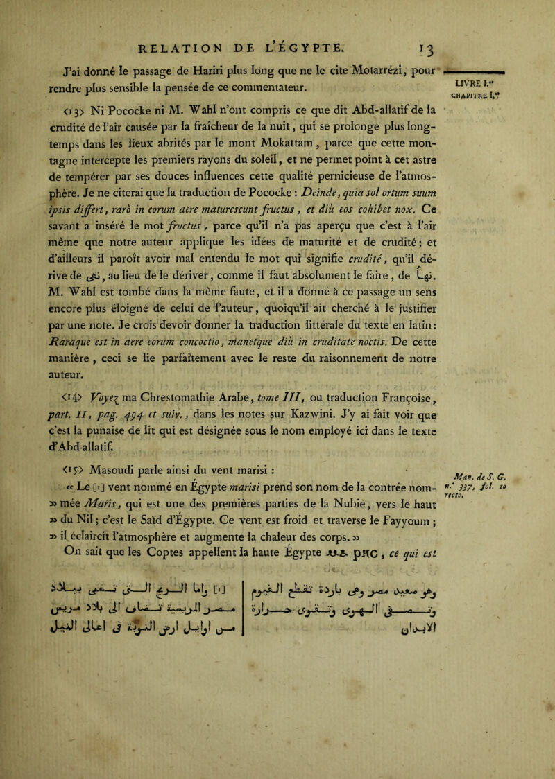 J’ai donné le passage de Hariri plus long que ne le cite Motarrézi, pour rendre plus sensible la pensée de ce commentateur. <i3> Ni Pococke ni M. Wahl n’ont compris ce que dit Abd-allatif de la crudité de l’air causée par la fraîcheur de ia nuit, qui se prolonge plus long- temps dans les lieux abrités par le mont Mokattam , parce que cette mon- tagne intercepte les premiers rayons du soleil, et ne permet point à cet astre de tempérer par ses douces influences cette qualité pernicieuse de l’atmos- phère. Je ne citerai que la traduction de Pococke : Deinde, quia sol ortum suum ipsis differt, rar'o in eorum aere maturescunt fructus, et âiu eos cohibet nox. Ce savant a inséré le mot fructus, parce qu’il ii’a pas aperçu que c’est à l’air même que notre auteur applique les idées de maturité et de crudité ; et d’ailleurs il paroît avoir mal entendu le mot qui signifie crudité, qu’il dé- rive de , au lieu de le dériver, comme il faut absolument le faire, de L^. M. Wahl est tombé dans la même faute, et il a donné à ce passage un sens encore plus éloigné de celui de l’auteur, quoiqu’il ait cherché à le justifier par une note. Je crois'devoir donner ia traduction littérale du texte en latin: Raraque est in aere eorum concoctio, ntanetque dià in cruditate noctis. De cette manière , ceci se lie parfaîtement avec le reste du raisonnement de notre auteur. <i4> Vbyei ma Chrestomathie Arabe, tome III, ou traduction Françoise, part. Il, pag. et suiv,, dans les notes sur Kazwini. J’y ai fait voir que c’est la punaise de lit qui est désignée sous le nom employé ici dans le texte d’Abd-allatif. <i5> Masoudi parle ainsi du vent marisi : cc Le [i] vent nommé en Égypte marisi prend son nom de la contrée nom- » mée Maris, qui est une des premières parties de la Nubie, vers le haut » du Nil ; c’est le Saïd d’Égypte. Ce vent est froid et traverse le Fayyoum ; y> il éclaircit l’atmosphère et augmente la chaleur des corps. » On sait que les Coptes appellent la haute Égypte julA. pKC , ce qui est • -■ t. oijb jJkj 'éj\j ^ (JjJLjj ,1—-s '(} LIVRE I.*' chapitre I,*’ Ae s. O, 3171 fol- 10 ncto. j' fj, tl [1] JU( J