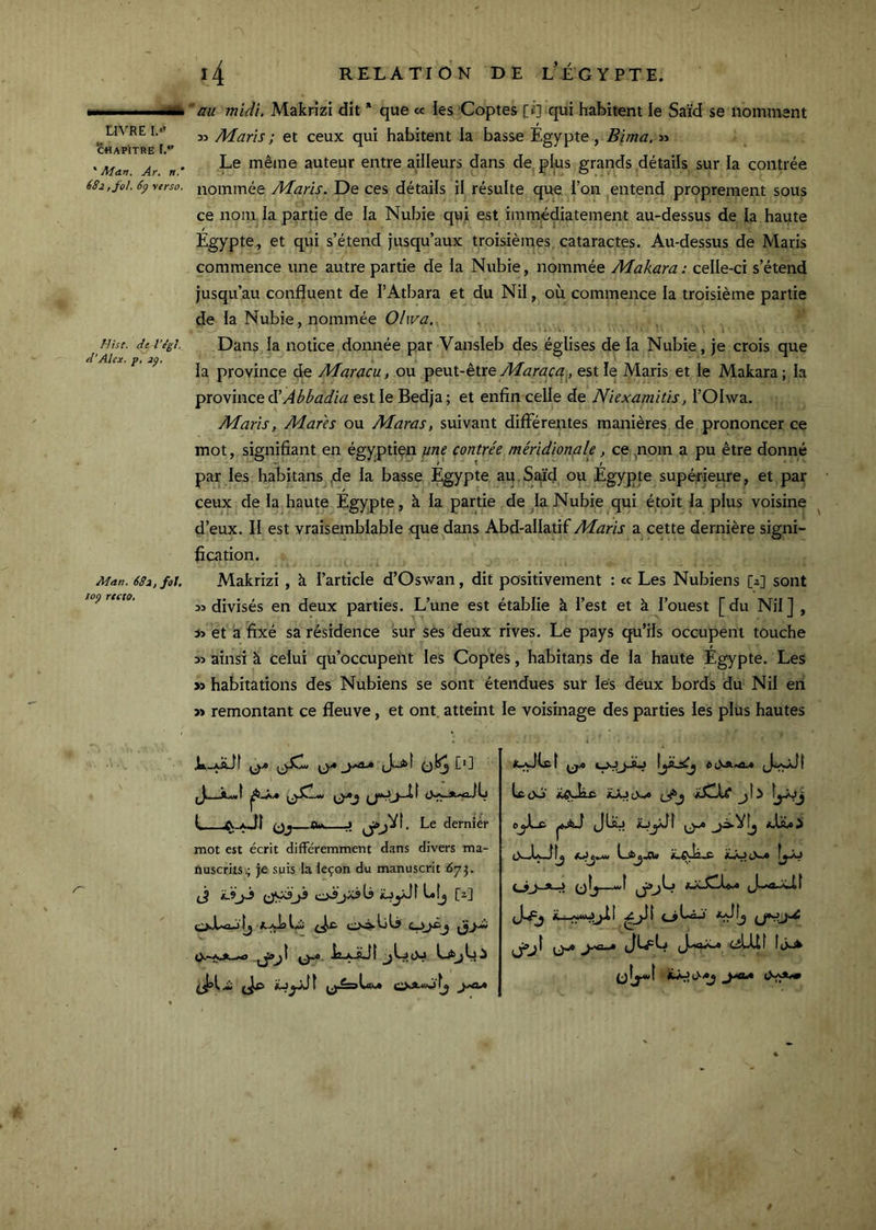 CHAPITRE [.*' * Ma.n. Ar. 682 ,j^ol. 6p verso. Mise, de l'e’g}. d'Alex, p, jp. Man. 681, fol. foÿ recto* 'au midi. Makrizi dit * que ce les Coptes [i'] qui habitent le Saïd se nomment 33 Maris ; et ceux qui habitent la basse Egypte , Bima, 33 Le même auteur entre ailleurs dans de plus grands détails sur la contrée nommée Maris. De ces détails il résulte que l’on entend proprement sous ce nom la partie de la Nubie qui est immédiatement au-dessus de la haute Égypte, et qui s’étend jusqu’aux troisièmes, cataractes. Au-dessus de Maris commence une autre partie de la Nubie, nommée Makara : celle-ci s’étend jusqu’au confluent de l’Atbara et du Nil, où commence la troisième partie de la Nubie, nommée Olwa. Dans la notice donnée par Vansleb des églises de la Nubie, je crois que la province de Maracu, ou 'pevLi-èixe Maraca, est le Maris et le Makara ; la province d'Abbadia est le Bedja; et enfin celle de Niexamitis, l’Olwa. Maris, Mares ou Maras, suivant differentes manières de prononcer ce mot, signifiant en égyptien //«f contrée méridionale, ce ^noin a pu être donné par les habitans ^de la basse Égypte au.Sifid ou Égypte supérieure, et par ceux de la,haute Égypte, à la partie de la Nubie qui étoit la plus voisine ^ d’eux. Il est vraisemblable que dans Abd-allatif Maris a cette dernière signi- fication. Makrizi, à l’article d’Oswan, dit positivement : te Les Nubiens [2] sont 33 divisés en deux parties. L’une est établie à l’est et à l’ouest [du Nil] , S3 et à fixé sa résidence sur ses deux rives. Le pays qu’ils occupent touche 33 ainsi à celui qu’occupent les Copies, habitans de la haute Égypte. Les >3 habitations des Nubiens se sont étendues sur les deux bords du Nil en >» remontant ce fleuve, et ont. atteint le voisinage des parties les plus hautes JLl-aaJÎ Q* J—L.( I* L—^-aJI J Le dernier mot est écrit différemment dans divers ma- tiuscriis.; je suis la leçon du manuscrit 67}. jj iüyJî L[j [2] oJUojlj ci® ^ lî-A-S-ll LjkjLi tcüô' éJZlC qIj—wÎ esLUt
