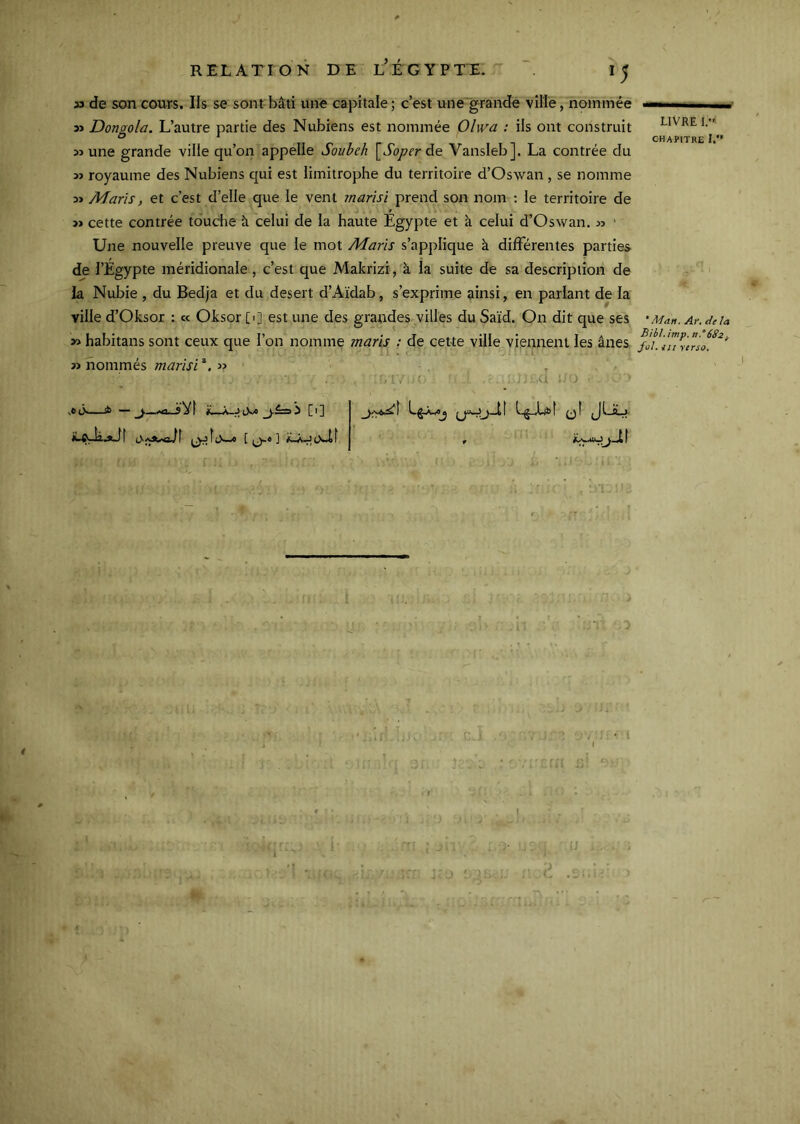 33 de son cours. Ils se sont bâti une capitale; c’est une grande ville, nommée Dongola. L’autre partie des Nubiens est nommée Olwa : ils ont construit une grande ville qu’on appelle Soube/i ’^Soper de Vansleb]. La contrée du » royaume des Nubiens qui est limitrophe du territoire d’Oswan , se nomme Maris, et c’est d’elle que le vent marisï prend son nom : le territoire de » cette contrée tdudie à celui de la haute Égypte et à celui d’Oswan. » ' Une nouvelle preuve que le mot Maris s’applique à différentes parties de l’Egypte méridionale, c’est que Makrizi, à la suite de sa description de la Nubie , du Bedja et du desert d’Aïdab, s’exprime ainsi, en parlant de la ville d’Oksor : « Oksor [>] est une des grandes villes du Saïd. On dit que ses habitans sont ceux que l’on nomme maris ; de cette ville viennent les ânes » nommés marisi . r . ;, ■ ' ' - J .U - —sb — tV« i [1] L^-Lbf qI JI-Aj- h.tJî [ ^« ] f ' • LIVRE l.«* chapitre I. ‘Man. Ar. delà Bibl. imp. n,°68Zf. fol. il! yerso.
