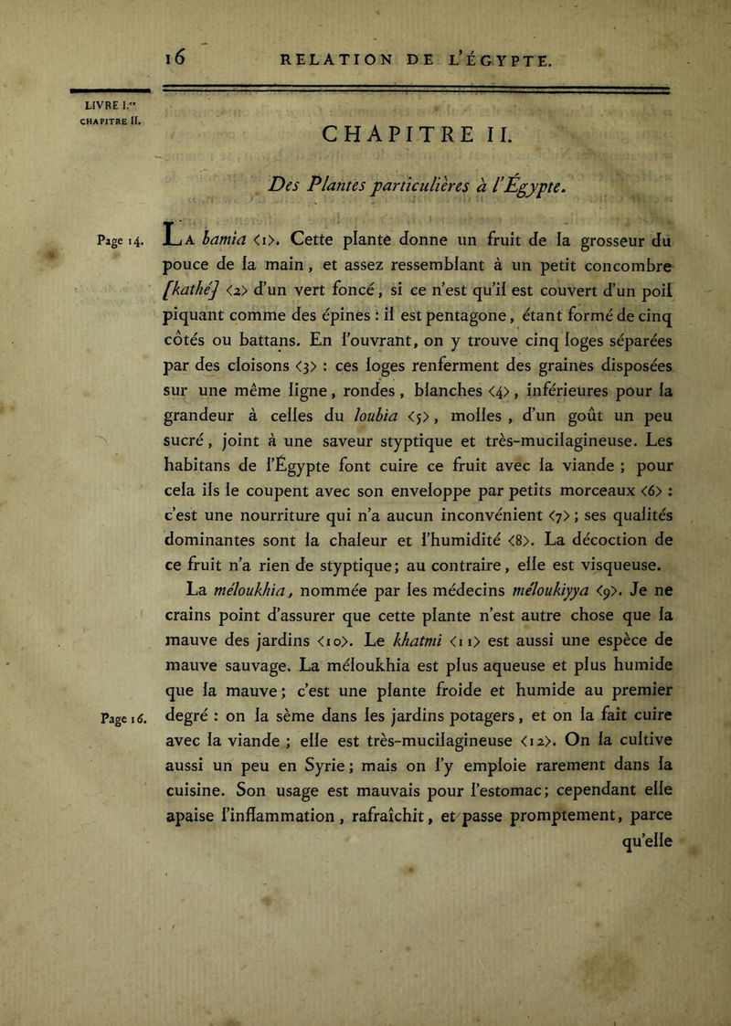 CHAPITRE II. Page 14. Page 16, 16 RELATION DE L* ÉGYPTE. CHAPITRE IL D^s Plantes particulières à l’Egypte. La hamia <i>. Cette plante donne un fruit de la grosseur du pouce de ia main, et assez ressemblant à un petit concombre [kathé] <2> d’un vert foncé, si ce n’est qu’il est couvert d’un poil piquant comme des épines : ii est pentagone, étant formé de cinq côtés ou battans. En l’ouvrant, on y trouve cinq loges séparées par des cloisons <3> : ces loges renferment des graines disposées sur une même ligne, rondes , blanches <4> , inférieures pour ia grandeur à celles du louhta <5>, molles , d’un goût un peu sucré, joint à une saveur styptique et très-muciiagineuse. Les habitans de l’Égypte font cuire ce fruit avec la viande ; pour cela ils le coupent avec son enveloppe par petits morceaux <6> : c’est une nourriture qui n’a aucun inconvénient <7> ; ses qualités dominantes sont ia chaieur et l’humidité <8>. La décoction de ce fruit n’a rien de styptique ; au contraire, eiie est visqueuse. La méloükhia, nommée par ies médecins méloukiyya <y>. Je ne crains point d’assurer que cette piante n’est autre chose que ia mauve des jardins <io>. Le khatmi <ii> est aussi une espèce de mauve sauvage. La méioukhia est pius aqueuse et pius humide que ia mauve ; c’est une piante froide et humide au premier degré : on ia sème dans ies jardins potagers, et on ia fait cuire avec ia viande ; eiie est très-muciiagineuse <i2>. On ia cuitive aussi un peu en Syrie ; mais on i’y empioie rarement dans ia cuisine. Son usage est mauvais pour l’estomac; cependant elle apaise l’inflammation, rafraîchit, et passe promptement, parce qu’elle