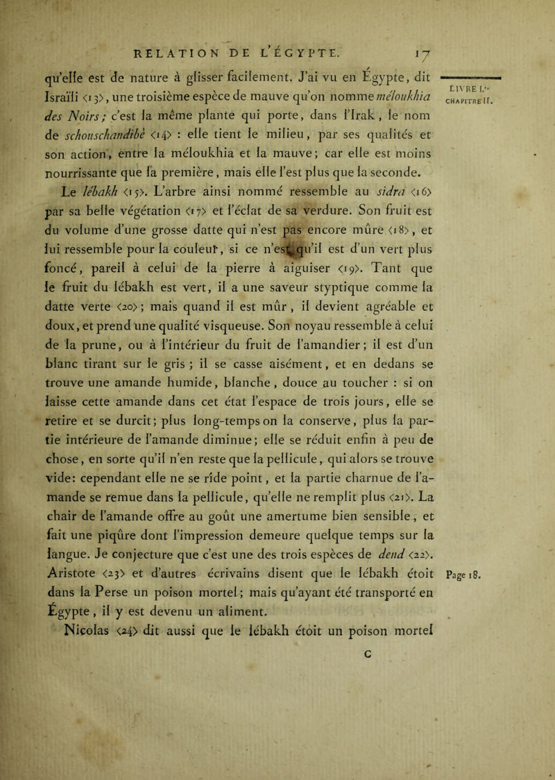 qu’elle est de nature à glisser facilement. J’ai vu en Égypte, dit Israïli <i3>, une troisième espèce de mauve qu’on nommemé/oii/i/iia des Noirs; c’est ia même plante qui porte, dans i’Irak, le nom de schoiiscliandihè <i4> : elle tient le milieu, par ses qualités et son action, entre la méloukhia et la mauve; car elle est moins nourrissante que fa première, mais elle l’est plus que la seconde. Le le'bakh <i5>. L’arbre ainsi nommé ressemble au sidra <i6> par sa belle végétation <17) et l’éclat de sa verdure. Son fruit est du volume d’une grosse datte qui n’est pas encore mûre <i8>, et lui ressemble pour la coulent, si ce n’est;.qu’il est d’un vert plus foncé, pareil à celui de la pierre à aiguiser <19). Tant que le fruit du lébakh est vert, il a une saveur styptique comme la datte verte <2o>; mais quand il est mûr, il devient agréable et doux, et prend une qualité visqueuse. Son noyau ressemble à celui de la prune, ou à l’intérieur du fruit de l’amandier; il est d’un blanc tirant sur le gris ; il se casse aisément, et en dedans se trouve une amande humide, blanche, douce au toucher : si on laisse cette amande dans cet état l’espace de trois jours, elle se retire et se durcit; plus long-temps on la conserve, plus la par- tie intérieure de l’amande diminue; elle se réduit enfin à peu de chose, en sorte qu’il n’en reste que la pellicule, qui alors se trouve vide: cependant elle ne se ride point, et la partie charnue de l’a- mande se remue dans la pellicule, quelle ne remplit plus <2i>. La chair de l’amande offre au goût une amertume bien sensible, et fait une piqûre dont l’impression demeure quelque temps sur la langue. Je conjecture que c’est une des trois espèces de detid <22). Aristote <23> et d’autres écrivains disent que le lébakh étoit dans la Perse un poison mortel; mais qu’ayant été transporté en Égypte, il y est devenu un aliment. Nicolas <24> dit aussi que le lébakh étoit un poison mortel G L1\RE I. CHAPITRE ir. Page 18.